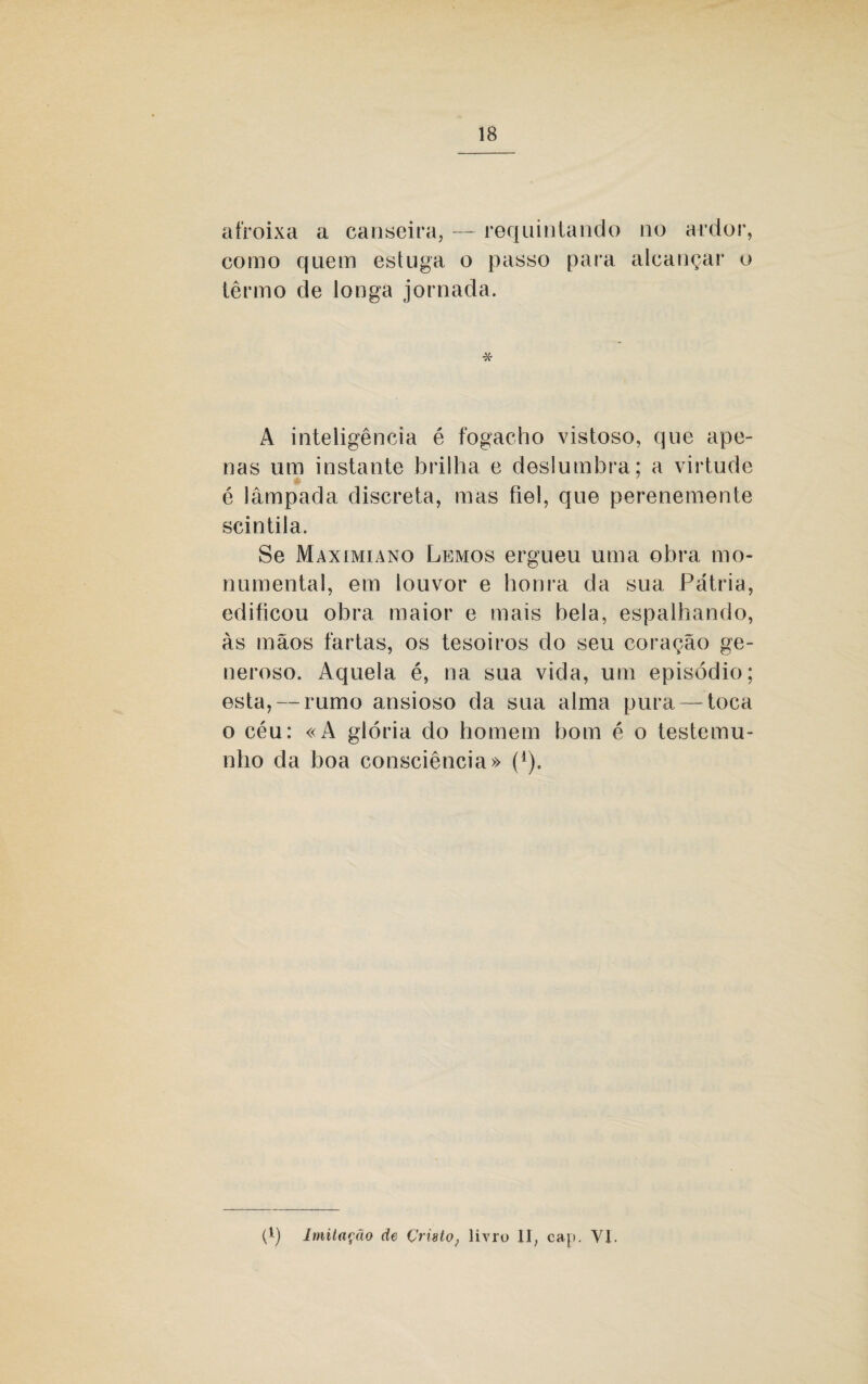 afroixa a canseira, — requintando no ardor, como quem estuga o passo para alcançar o termo de longa jornada. * A inteligência é fogacho vistoso, que ape¬ nas um instante brilha e deslumbra; a virtude é lâmpada discreta, mas fiel, que perenemente scintila. Se Maximiano Lemos ergueu uma obra mo¬ numental, em louvor e honra da sua Pátria, edificou obra maior e mais bela, espalhando, às mãos fartas, os tesoiros do seu coração ge¬ neroso. Aquela é, na sua vida, um episódio; esta, — rumo ansioso da sua alma pura — toca o céu: «A glória do homem bom é o testemu¬ nho da boa consciência» (4). P) Imitação de Çristo} livro li, cap. VI.