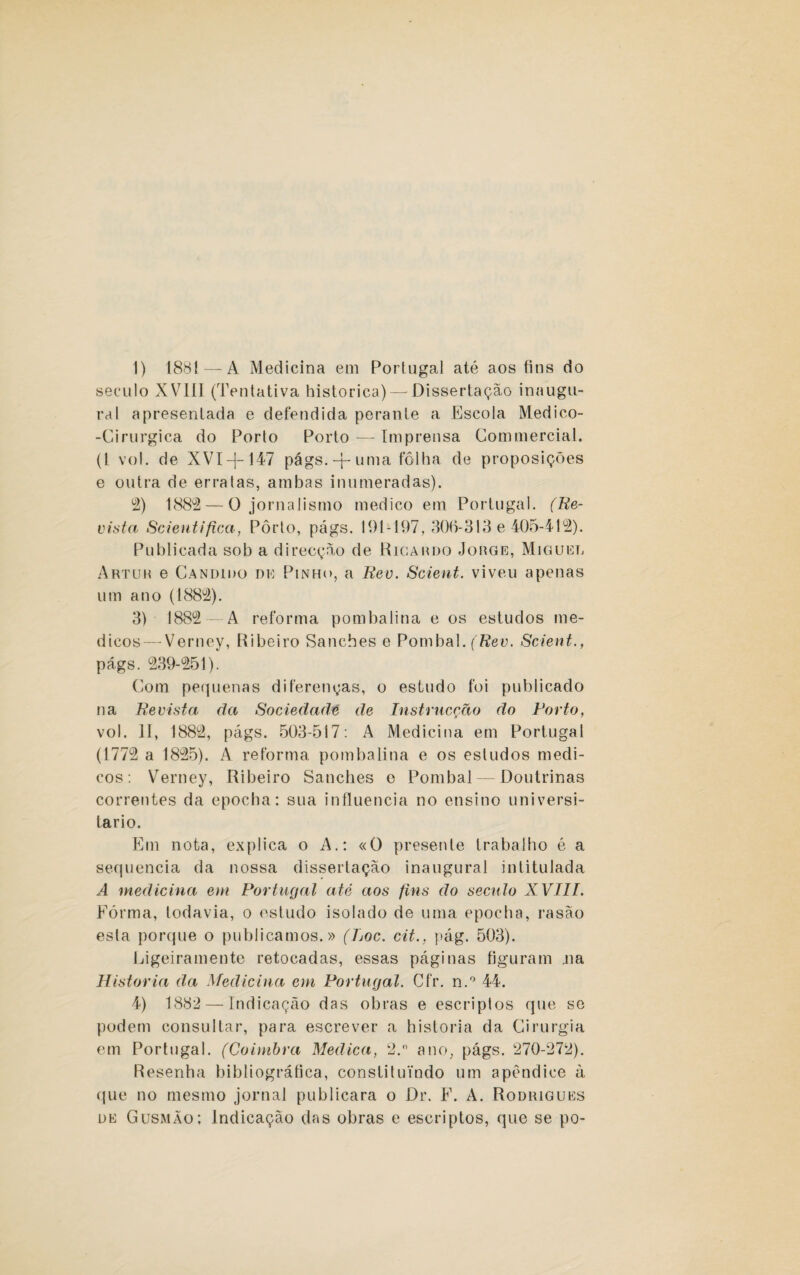 ]) 1881 — A Medicina em Portugal até aos fins do século XVIII (Tentativa histórica) —Dissertação inaugu¬ ral apresentada e defendida perante a Escola Medico- -Cirurgica do Porto Porto — Imprensa Commercial. (I vol. de XVI-f-147 págs.-j-uma fôlha de proposições e outra de erratas, ambas inumeradas). 2) 1882 — O jornalismo medico em Portugal. (Re¬ vista Scientifica, Pôrto, págs. 191-197, 306-313 e 405-412). Publicada sob a direcção de Ricardo Jorge, Miguel Artur e Cândido de Pinho, a Rev. Scient. viveu apenas um ano (1882). 3) 1882 —A reforma pombalina e os estudos mé¬ dicos— Verney, Ribeiro Sanches e Pombal. (Rev. Scient., págs. 239-251). Com pequenas diferenças, o estudo foi publicado na Revista da Sociedade de Instrucção do Porto, vol. II, 1882, págs. 503-517: A Medicina em Portugal (1772 a 1825). A reforma pombalina e os estudos médi¬ cos: Verney, Ribeiro Sanches e Pombal — Doutrinas correntes da epocha: sua influencia no ensino universi¬ tário. Em nota, explica o A.: «O presente trabalho é a sequencia da nossa dissertação inaugural intitulada A medicina em Portugal até aos fins do século XVIII. Fôrma, todavia, o estudo isolado de uma epocha, rasão esta porque o publicamos.» (Loc. cit., pág. 503). Ligeiramente retocadas, essas páginas figuram .na Historia da Medicina em Portugal. Cfr. n.° 44. 4) 1882 — Indicação das obras e escriptos que se podem consultar, para escrever a historia da Cirurgia em Portugal. (Coimbra Medica, 2. ano, págs. 270-272). Resenha bibliográfica, constituindo um apêndice à que no mesmo jornal publicara o Dr. F. A. Rodrigues de Gusmão; Indicação das obras e escriptos, que se po-