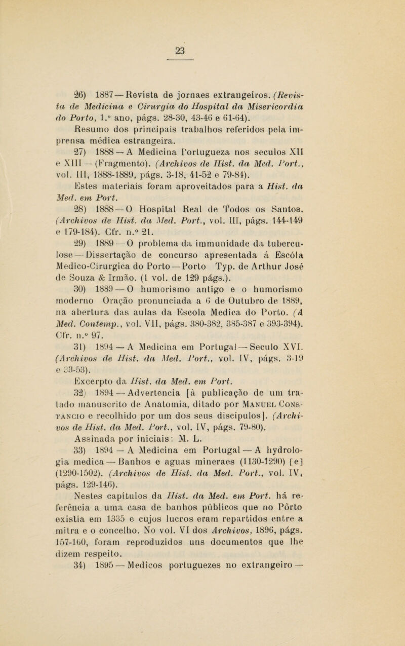 26) 1887—Revista de jornaes extrangeiros. (Revis¬ ta de Medicina e Cirurgia do Hospital da Misericórdia do Porto, l.u ano, págs. 28-30, 43-46 e 61-64). Resumo dos principais trabalhos referidos pela im¬ prensa médica estrangeira. 27) 1888 —A Medicina Portugueza nos séculos XII e XIII — (Fragmento). (Ar chi vos de Hist. da Mc d. Fort., vol. III, 1888-1889, págs. 3-18, 41-52 e 79-84). Estes materiais foram aproveitados para a Hist. da Med. em Fort. 28) 1888—O Hospital Real de Todos os Santos. (Archivos de Hist. da Med. Port., vol. III, págs. 144-149 e 179-184). Cfr. n.° 21. 29) 1889 — O problema da immunidade da tubercu¬ lose— Dissertação de concurso apresentada á Escola Medico-Cirurgica do Porto — Porto Typ. de Arthur José de Souza & Irmão, (t vol. de 129 págs.). 30) 1889 — O humorismo antigo e o humorismo moderno Oração pronunciada a 6 de Outubro de 1889, na abertura das aulas da Escola Medica do Porto. (A Med. Contemp., vol. VII, págs. 380-382, 385-387 e 393-394). Cfr. n.° 97. 31) 1894 — A Medicina em Portugal —Século XVI. (Archivos de Hist. da Med. Fort., vol. IV, págs. 3-19 e 33-53). Excerpto da Hist. da Med. em Fort. 32) 1894 — Advertência [à publicação de um tra¬ tado manuscrito de Anatomia, ditado por Manuel Cons- tancio e recolhido por um dos seus discípulos]. (Archi¬ vos de Hist. da Med. Fort., vol. IV, págs. 79-80). Assinada por iniciais: M. L. 33) 1894 — A Medicina em Portugal — A hydrolo- gia medica — Banhos e aguas mineraes (1130-1290) [e] (1290-1502). (Archivos de Hist. da Med. Fort., vol. IV, págs. 129-146). Nestes capítulos da Hist. da Med. em Port. há re¬ ferência a uma casa de banhos públicos que no Pôrto exislia em 1335 e cujos lucros eram repartidos entre a mitra e o concelho. No vol. VI dos Archivos, 1896, págs. 157-160, foram reproduzidos uns documentos que lhe dizem respeito. 34) 1895 — Médicos portuguezes no extrangeiro —