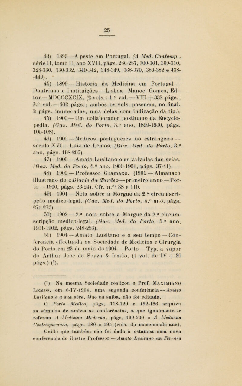 43) 1899 — A peste em Portugal. (A Med. Contemp., série II, tomo II, ano XVII, págs. 286-287, 300-301, 309-310, 328-330, *330-332, 340-342, 348-349, 368-370, 380-382 e 438- -440). * 44) 1899 — Historia da Medicina em Portugal — Doutrinas e Instituições—Lisboa Manoel Gomes. Edi¬ tor—MDCCCXCLX. (2 vols.: l.o vol. — VIII + 338 págs.; 2.° vol. — 402 págs.; ambos os vols. possuem, no final, 2 págs. inumeradas, uma delas com indicação da tip.). 45) 1900 — Um collaborador poslhumo da Encyclo- pedia. (Gaz. Med. do Porto, 3.° ano, 1899-1900, págs. 105-108). 40) 1900 — Médicos portuguezes no estrangeiro — século XVI — Luiz de Lemos. (Gaz. Med. do Porto, 3.p ano, págs. 198-205). 47) 1900 — A mato Lusitano e as valvulas das veias. (Gaz. Med. do Porto, 4.° ano, 1900-1901, págs. 37-41). 48) 1900—Professor Gramaxo. (1901 — Almanach iIlustrado do «Diário da Tarde» — primeiro anuo — Por¬ to—1900, págs. 23-24). Cfr. n.0s 38 e 110. 49) 1901 — Nota sobre a Morgue da 2.a circumscri- pção medico-legal. (Gaz. Med. do Porto, 4.° ano, págs. 271-275). 50) 1902 — 2.a nota sobre a Morgue da 2.a circum- scripção medico-legal. (Gaz. Med. do Porto. 5.° ano, 1901-1902, págs. 248-253). 51) 1904 —Amato Lusitano e o seu tempo — Con¬ ferencia effectuada na Sociedade de Medicina e Cirurgia do Porto em 23 de maio de 1904—Porto — Typ. a vapor de Arthur José de Souza & Irmão, (t vol. de IV j 30 págs.) (*). (1) Na mesma Sociedade realizou o Prof. Maximiano Lemos, em 6-IV-1904, nma segunda conferência — Amato Lusitano e a sua obra. Que eu saiba, não foi editada. O Torto Medico, págs. 118-120 e 192-196 arquiva as súmulas de ambas as conferências, a que ignalmente se referem A Medicina Moderna, págs. 199-200 o A Medicina Contemporânea, págs. 180 o 195 (vols. do mencionado ano). Cuido que também não foi dada à estampa nma nova conferência do ilustre Professor — Amato Lusitano em Ferrara