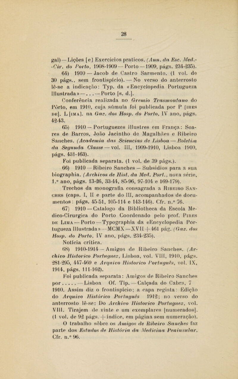 gal)— Lições [e] Exereicios práticos. (Ann. da Esc. Med.- -Cir. do Porto, 1908-1909—Porto— 1909, págs. *234-335). 64) 1910 — Jacob de Castro Sarmento. (1 vol. de 30 págs., sem frontispício).—• No verso do anterroslo lê-se a indicação: Typ. da «Encyclopedia Portugueza Illustrada» —. . . — Porto [s. d.]. Conferência realizada no Grêmio Trasmontano do Pôrto, em 1910, cuja súmula foi publicada por P [ires de]. L [ima], na Gaz. dos Hosp. do Porto, IV ano, págs. 43-43. 65) 1910 — Portuguezes illustres em França: Soa¬ res de Barros, João Jacintho de Magalhães e Ribeiro Sanches. (Academia das Sciencias de Lisboa — Boletim da Segunda Classe — vol. III, 1909-1910, Lisboa. 1910, págs. 431-463). Foi publicada separata. (1 vol. de 39 págs.). 66) 1910 — Ribeiro Sanches — Subsidios para a sua biographia. (Archivos de Hist. da Meã. Fort., nova série, l.° ano, págs. 13-36, 33-44, 85-96, 97-104 e 169-179). Trechos da monografia consagrada a Ribeiro San- ohes (caps. I, II e parle do III, acompanhados de docu¬ mentos: págs. 45-51, 105-114 e 143-146). Cfr. n.° 76. 67) 1910 — Catalogo da Bibliotheca da Escola Me- dico-Cirurgica do Porto Coordenado pelo prof. Pires de Lima — Porto — Typographia da «Encyclopedia Por¬ tugueza Illustrada»— MCMX — XVII-f-461 pág. (Gaz. dos Hosp. do Porto, IV ano, págs. 334-335). Notícia crítica. 68) 1910-1914 — Amigos de Ribeiro Sanches. (Ar- chivo Historico Portnguez, Lisboa, vol. VIII, 1910, págs. 381-395, 447-469 e Arquivo Historico Português, vol. IX, 1914, págs. 111-163). Foi publicada separata: Amigos de Ribeiro Sanches por.—Lisboa Of. Tip.—Calçada do Cabra, 7 1910. Assim diz o frontispício; a capa regista: Edição do Arquivo Histórico Português 1913; no verso do anterrosto lê-se: Do Archivo Historico Portnguez, vol. VIII. Tirajem de vinte e um exemplares |numerados]. (1 vol. de 92 págs. -\- índice, em página sem numeração). O trabalho sôbre os Amigos de Ribeiro Sanches faz parte dos Estudos de História da Medicina Peninsular, Cfr. n.° 96.