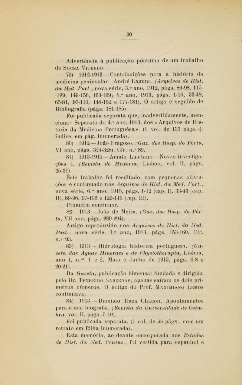 Advertência à publicação póstuma de um trabalho de Sousa Viterbo. 79) 1912-1913 — Contribuições para a hislória da medicina peninsular—André Laguna. (Arquivos de Hist. da Med. Port., nova série, 3.° ano, 1912, págs. 86-98, 115- -129, 149-156, 163-169; 4. ano, 1913, págs. 1-16, 33-48, 65-81, 97-110, 144-152 e 177-181). O artigo é seguido de Bibliografia (págs. 181-185). Foi publicada separata que, inadvertidamente, men¬ ciona: Separata do 4.° ano, 1913, dos «Arquivos de His¬ tória da Medicina Portuguesa». (1 vol. de 133 págs. índiee, em pág. inumerada). 80) 1912—João Fragoso. (Gaz. dos llosp. do Pôrto, VI ano, págs. 324-328). Cfr. n.° 89. 81) 1913-1915 — Amato Lusitano — Novas investiga¬ ções I. (Revista de Historia, Lisboa, vo!. 11, págs. 25-31). Êste trabalho foi reeditado, com pequenas altera¬ ções e continuado nos Arquivos de Hist. da Med. Port., nova série, 6.° ano, 1915, págs. 1-12 (cap. I), 33-43 (cap. II), 89-96, 97-106 e 129-145 (cap. III). Prometia continuar. 82) 1913 — João de Meira. (Gaz. dos Hosp. do Pôr¬ to, VII ano, págs. 289-294). Artigo reproduzido nos Arquivos de Hist. da Med. Fort., nova série, 3.° ano, 1913, págs. 153-160. Cfr. n.° 93. 83) 1913 - Hidrologia histórica porlugueza. (Ga¬ zeta das Aguas Miueraes e de Physiotherapia, Lisboa, ano I, n.08 1 e 2, Maio e Junho de 1913, págs. 6-8 e 20-21). Da Gazeta, publicação bimensal fundada e dirigida pelo Dr. Tenreiro Sarzedas, apenas saíram os dois pri¬ meiros números. O artigo do Prof. Maximiano Lemos continuava. 84) 1913 — Dionísio Daza Chacon. Apontamentos para a sua biografia. (Revista da Universidade de Coim¬ bra, vol. II, págs. 5-40). Foi publicada separata. (1 vol. de 38 págs., com um retrato em fôlha inumerada). Fsta memória, ao deaute encorporada nos Estudos de Hist. da Med, Penins., foi vertida para espanhol e