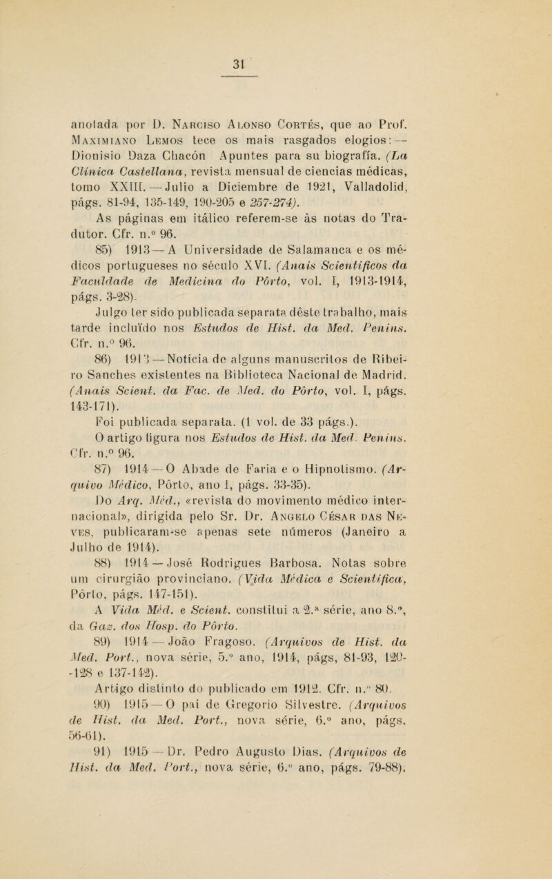 anoiada por D. Narciso Alonso Cortes, que ao Prof. Maximiano Lemos tece os mais rasgados elogios: — Dionisio Daza Chacón Apuntes para su biografia. (La Clínica Castellana, revista mensual de ciências médicas, tomo XXIIL — Julio a Diciembre de 1921, Valladolid, págs. 81-94, 135-149, 190-205 e 257-274). As páginas em itálico referem-se às notas do Tra¬ dutor. Cfr. n.° 96. 85) 1913 — A Universidade de Salamanca e os mé¬ dicos portugueses no século XVI. (Anais Scientíficos da Faculdade de Medicina do Porto, vol. I, 1913-1914, págs. 3-28). Julgo ter sido publicada separata deste trabalho, mais tarde incluído nos Estudos de Hist. da Med. Penins. Cfr. n.° 96. 86) 1913 — Notícia de alguns manuscritos de Ribei¬ ro Sanches existentes na Biblioteca Nacional de Madrid. (Anais Scient. da Fac. de Med. do Porto, vol. I, págs. 143-171). Foi publicada separata. (1 vol. de 33 págs.). O artigo ligura nos Estudos de Hist. da Med. Penins. Cfr. n.° 96. 87) 1914 —0 Abade de Faria e o Hipnotismo. (Ar¬ quivo Médico, Pôrto, ano I, págs. 33-35). Do Arq. Méd., «revista do movimento médico inter¬ nacional», dirigida pelo Sr. Dr. Angelo César das Ne¬ ves, publicaram-se apenas sete números (Janeiro a Julho de 1914). 88) 1914 —José Rodrigues Barbosa. Notas sobre um cirurgião provinciano. (Vida Médica e Scient(fica, Pòrlo, págs. 147-151). A Vida Méd. e Scient. constitui a 2.a série, ano 8.°, da Gaz. dos Hosp. do Pôrto. 89) 1914 — João Fragoso. (Arquivos de Hist. da Med. Fort., nova série, 5.° ano, 1914, págs, 81-93, 120- -128 e 137-142). Artigo distinto do publicado em 1912. Cfr. n. 80. 90) 1915 — O pai de Gregorio Silvestre. (Arquivos de Hist. da Med. Fort., nova série, 6.° ano, págs. 56-61). 91) 1915 —Dr. Pedro Augusto Dias. (Arquivos de Hist. da Med, Fort., nova série, 6.° ano, págs. 79-88),