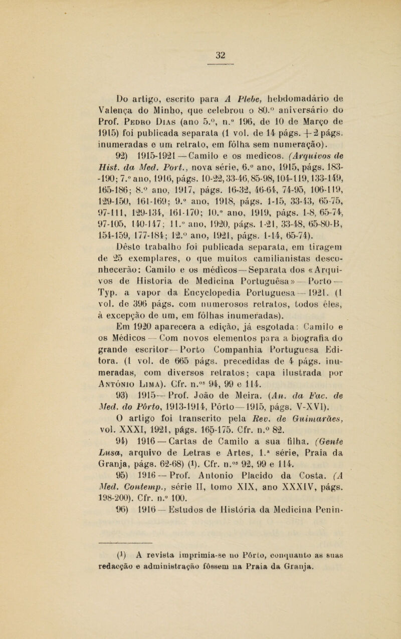 Do artigo, escrito para A Plebe, hebdomadário de Valença do Minho, que celebrou o 80.° aniversário do Prof. Pedbo Dias (ano 5.°, n.° 196, de 10 de Março de 1915) foi publicada separata (1 vol. de 14 págs. -}-2 págs. inumeradas e um retrato, em fôlha sem numeração). 92) 1915-1921 — Camilo e os médicos. (Arquivos de Hist. da Med. Port., nova série, 6.° ano, 1915, págs. 183- -190; 7. ano, 1916, págs. 10-22,33-46,85-98,104-119,133-149, 165-186; 8.° ano, 1917, págs. 16-32, 46-64, 74-95, 106-119, 129-150, 161-169; 9.° ano, 1918, págs. 1-15, 33-43, 65-75, 97-111, 129-134, 161-170; 10. ano, 1919, págs. 1-8,65-74, 97-105, 140-147; 11. ano, 1920, págs. 1-21, 33-48, 65-80-B, 154-159, 177-184; 12.° ano, 1921, págs. 1-14, 65-74). Deste trabalho foi publicada separata, em tiragem de 25 exemplares, o que muitos eamilianistas desco¬ nhecerão: Camilo e os médicos — Separata dos «Arqui¬ vos de Historia de Medicina Portuguêsa» — Porto—- Typ. a vapor da Encyclopedia Portuguesa—1921. (I vol. de 396 págs. com numerosos retratos, todos èies, à excepção de um, em fôlhas inumeradas). Em 1920 aparecera a edição, já esgotada: Camilo e os Médicos — Com novos elementos para a biografia do grande escritor—Porto Companhia Portuguesa Edi¬ tora. (t vol. de 665 págs, precedidas de 4 págs. inu¬ meradas, com diversos retratos; capa ilustrada por AxNtónio Lima). Cfr. n.os 94, 99 e 114. 93) 1915—-Prof. João de Meira. {Au. da Fac. de Med. do Porto, 1913-1914, Pôrto —1915, págs. V-XV1). O artigo foi transcrito pela Bev. de Guimarães, vol. XXXI, 1921, págs. 165-175. Cfr. n.° 82. 94) 1916 — Cartas de Camilo a sua filha. (Gente Lusa, arquivo de Letras e Artes, l.a série, Praia da Granja, págs. 62-68) (l). Cfr. n.os 92, 99 e 114. 95) 1916 — Prof. Antonio Plácido da Costa. (A Med. Contemp., série II, tomo XIX, ano XXXIV, págs. 198-200). Cfr. n.° 100. 4)6) 1916 — Estudos de História da Medicina Penin- (1) A revista imprimia-se no Pôrlo, conquanto as suas redacção e administração fôssem na Praia da Granja.