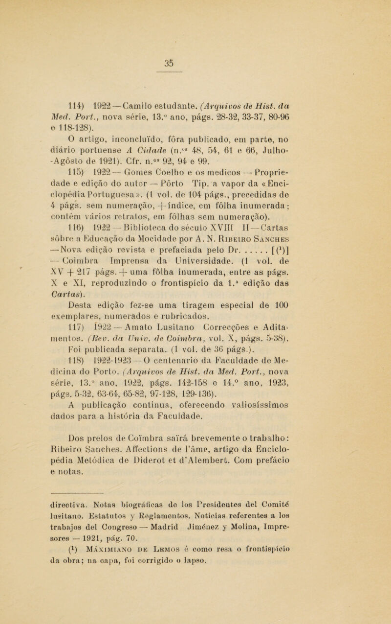 114) 1922— Camilo estudante. (Arquivos de Hist. da Med. Port., nova série, 13.° ano, págs. 28-32, 33-37, 80-96 e 118-128). O artigo, inconcluido, fôra publicado, em parte, no diário portuense A Cidade (n.os 48, 55-, 61 e 66, Julho- -Agôsto de 1921). Cfr. n.03 92, 94 e 99. 115) 1922— Gomes Coelho e os médicos — Proprie¬ dade e edição do autor — Pôrto Tip. a vapor da «Enci¬ clopédia Portuguesa». (I vol. de 104 págs., precedidas de 4 págs. sem numeração, -j-índice, em fôlha inumerada; contém vários retratos, em folhas sem numeração). 116) 1922 — Biblioteca do século XVIII lí — Cartas sobre a Educação da Mocidade por A. N. Ribeiro Sanches — Nova edição revista e prefaciada peto Dr.[(*)] — Coimbra Imprensa da Universidade. (1 vol. de XV + 217 págs. -J- uma fôlha inumerada, entre as págs. X e XI, reproduzindo o frontispício da l.a edição das Cartas). Desta edição fez-se uma tiragem especial de 100 exemplares, numerados e rubricados. 117) Í922 — A mato Lusitano Correcções e Adita¬ mentos. (Rev. da Univ. de Coimbra, vol. X, págs. 5-38). Foi publicada separata. (1 vol. de 36 págs.). 118) 1922-1923 — O centenário da Faculdade de Me¬ dicina do Porto. (Arquivos de Hist. da Med. Port., nova série, 13.° ano, 1922, págs. 142-158 e 14.° ano. 1923, págs, 5-32, 63-64, 65-82, 97-128, 129-136). A publicação continua, oferecendo valiosíssimos dados para a história da Faculdade. Dos prelos de Coimbra sairá brevemente o trabalho: Ribeiro Sanches. Affections de 1’âme, artigo da Enciclo¬ pédia Metódica de Diderot et d’Alembert. Com prefácio e notas. direotiva. Notas biográficas do los Presidentes dei Comité lusitano. Estatutos y Roglainentos. Noticias referentes a los trabajos dei Congreso — Madrid Jiménez y Molina, Impre- sores — 1921, pág. 70. (D Máximiano de Lemos é como resa o frontispício da obra; na capa, foi corrigido o lapso.
