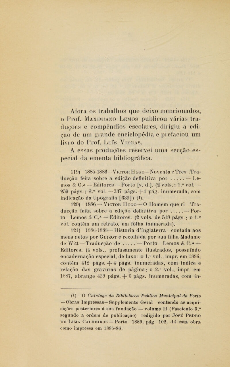 Afora os trabalhos que deixo mencionados, o Prof. Maximíano Lemos publicou várias tra¬ duções e compêndios escolares, dirigiu a edi¬ ção de um grande enciclopédia e prefaciou um livro do Prof. Luís Víegas. A essas produções reservei uma secção es¬ pecial da ementa bibliográfica. 119) 1885-1886—VictorHugo—Noventa eTres Tra- ducção feita sobre a edição definitiva por.— Le¬ mos & C.A —Editores — Porto [s. d.]. (2 vols.: 1.° vol.— 259 págs.; 2.° vol.—337 págs.-|-l pág. inumerada, com indicação da tipografia [339]) (i). 120) 1886—-VictorHugo— O Homem que ri Tra- ducção feita sobre a edição definitiva por.— Por¬ to Lemos & C.A — Editores. (2 vols. de 518 págs.; o l.° vol. coulém um retrato, em folha inumerada). 121) 1886-1888—Historia d’Inglaterra contada aos meus nelos por Guízot e recolhida por sua filha Madame de Witt—-Traducção de.— Porto Lemos & C.A — Editores. (4 vols., profusamente ilustrados, possuindo encadernação especial, de luxo: o l.° vol., impr. em 1886, contém 412 págs. -{- 4 págs. inumeradas, com índice e relação das gravuras de página; o 2.° vo!., impr. em 1887, abrange 439 págs. -j- 6 págs. inumeradas, com ín- (1) O Catalogo ãa Bibliotheca Publica Municipal do Porto —Obras Impressas— Snppleraento Geral contendo as acqni- siçõos posteriores á sua fundação —■ volume II (Fascículo õ.° segundo a ordem de publicação) redigido por José Pedro de Lima Calhkiros — Porto 1889, pág. 102, dá esta obra como impressa em 1885-86.