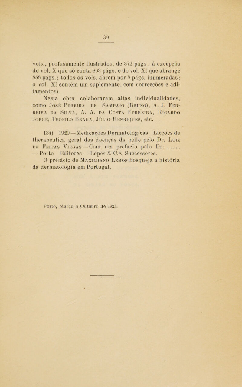 vols., profusamente ilustrados, de 87‘2 págs., à excepção do vol. X que só conta 8G8 págs. e do vol. XI que abrange 888 págs.; todos os vols. abrem por 8 págs. inumeradas; o vol. Xt contém um suplemento, com correcções e adi¬ tamentos). Nesta obra colaboraram altas individualidades, como José Pereira de Sampaio (Bruno), A. J. Fer¬ reira da Silva, A. A. da Costa Ferreira, Ricardo Jürue, Teófilo Braga, Júlio Henriques, etc. 134) 1920 — Medicações Dermatológicas Licções de therapeutica geral das doenças da pelle pelo Dr. Luiz de Feitas Viegas — Com um prefacio pelo Dr. — Porto Editores — Lopes & C.a, Successores. O prefácio de Maximiano Lemos bosqueja a história da dermatologia em Portugal. Pôrto, Março a Outubro de 1925.