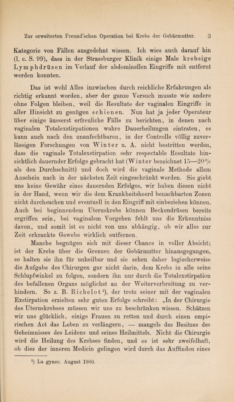 Kategorie von Fallen ausgedehnt wissen. Ich wies auch darauf hin (1. c. S. 99), dass in der Strassburger Klinik einige Male krebsige Lymphdrusen im Verlauf der abdominellen Eingriffe mit entfernt werden konnten. Das ist wohl Alles inzwischen durch reicbliclie Erfabrungen als richtig erkannt worden, aber der ganze Versucb musste wie andere ohne Folgen bleiben, weil die Resultate der vaginalen Eingriffe in aller Hinsicht zu geniigen schienen. Nun hat ja jeder Operateur iiber einige ausserst erfreuliche Falle zu berichten, in denen nach vaginalen Totalexstirpationen wahre Dauerheilungen eintraten, es kann auch nach den unanfechtbaren, in der Controlle vollig zuver- lassigen Forschungen von Winter u. A. nicht bestritten werden, dass die vaginale Totalexstirpation sehr respectable Resultate hin- sichtlich dauernder Erfolge gebracht hat (Winter bezeichnet 15—20°/o als den Durchschnitt) und doch wird die vaginale Methode allem Anschein nach in der nachsten Zeit eingeschrankt werden. Sie giebt uns keine Gewahr eines dauernden Erfolges, wir haben diesen nicht in der Hand, wenn wir die dem Krankheitsheerd benachbarten Zonen nicht durchsuchen und eventuell in den Eingriff mit einbeziehen konnen. Auch bei beginnendem Uteruskrebs konnen Beckendriisen bereits ergriffen sein, bei vaginalem Vorgehen fehlt uns die Erkenntniss davon, und somit ist es nicht von uns abhangig, ob wir alles zur Zeit erkrankte Gewebe wirklich entfernen. Manche begntigen sich mit dieser Chance in voller Absicht; ist der Krebs iiber die Grenzen der Gebarmutter hinausgegangen, so halten sie ihn fur unheilbar und sie sehen daher logischerweise die Aufgabe des Chirurgen gar nicht darin, dem Krebs in alle seine Schlupfwinkel zu folgen, sondern ihn nur durch die Totalexstirpation des befallenen Organs moglichst an der Weiterverbreitung zu ver- hindern. So z. B. Riclielot1), der trotz seiner mit der vaginalen Exstirpation erzielten sehr guten Erfolge schreibt: „In der Chirurgie des Uteruskrebses miissen wir uns zu beschranken wissen. Schatzen wir uns gliicklich, einige Frauen zu retten und durch einen empi- rischen Act das Leben zu verlangern, — mangels des Besitzes des Geheimnisses des Leidens und seines Heilmittels. Nicht die Chirurgie wird die Heilung des Krebses finden, und es ist sehr zweifelhaft, ob dies der inneren Medicin gelingen wird durch das Auffinden eines 9 La gynec. August 1900.