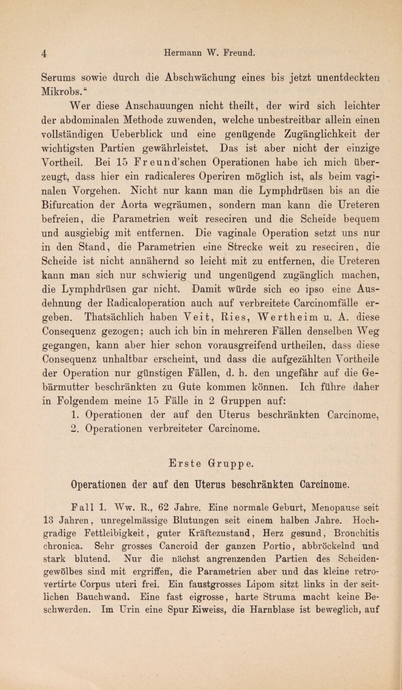 Serums sowie durch die Abschwachung eines bis jetzt unentdeckten Mikrobs.“ Wer diese Anschauungen nicht theilt, der wird sich leichter der abdominalen Methode zuwenden, welche unbestreitbar allein einen vollstandigen Ueberblick und eine genugende Zuganglichkeit der wichtigsten Partien gewahrleistet. Das ist aber nicht der einzige Yortheil. Bei 15 Freund’schen Operationen habe ich mich iiber- zeugt, dass hier ein radicaleres Operiren moglich ist, als beim vagi- nalen Yorgehen. Nicht nur kann man die Lymphdriisen bis an die Bifurcation der Aorta wegraumen, sondern man kann die Ureteren befreien, die Parametrien weit reseciren und die Scheide bequem und ausgiebig mit entfernen. Die vaginale Operation setzt uns nur in den Stand, die Parametrien eine Strecke weit zu reseciren, die Scheide ist nicht annahernd so leicht mit zu entfernen, die Ureteren kann man sich nur schwierig und ungenligend zuganglich machen, die Lymphdriisen gar nicht. Damit wiirde sich eo ipso eine Aus- dehnung der Radicaloperation auch auf verbreitete Carcinomfalle er- geben. Thatsachlich haben Yeit, Ries, Wertheim u. A. diese Consequenz gezogen; auch ich bin in mehreren Fallen denselben Weg gegangen, kann aber hier schon vorausgreifend urtheilen, dass diese Consequenz unhaltbar erscheint, und dass die aufgezahlten Yortheile der Operation nur giinstigen Fallen, d. h. den ungefahr auf die Ge- barmutter beschrankten zu Gute kommen konnen. Ich fuhre daher in Folgendem meine 15 Falle in 2 Gruppen auf: 1. Operationen der auf den Uterus beschrankten Carcinome, 2. Operationen verbreiteter Carcinome. Erste Gruppe. Operationen der anf den Uterus beschrankten Carcinome. Fall 1. Ww. R., 62 Jahre. Eine normale Geburt, Menopause seit 13 Jahren, unregelmassige Blutungen seit einem halben Jahre. Hoch- gradige Fettleibigkeit, guter Kraftezustand, Herz gesund, Bronchitis chronica. Sehr grosses Cancroid der ganzen Portio, abbrockelnd und stark blutend. Nur die nachst angrenzenden Partien des Scheiden- gewolbes sind mit ergriffen, die Parametrien aber und das kleine retro- vertirte Corpus uteri frei. Ein faustgrosses Lipom sitzt links in der seit- lichen Bauchwand. Eine fast eigrosse, harte Struma macht keine Be- schwerden. Im Urin eine Spur Eiweiss, die Harnblase ist beweglich, auf