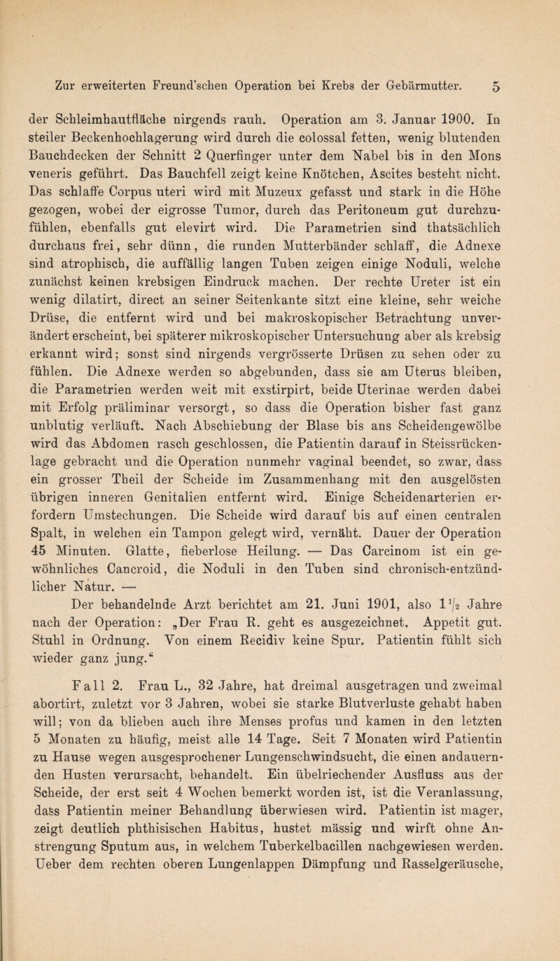 der Schleimhautflacke nirgends rauh. Operation am 3. Januar 1900. In steiler Beckenhocklagerung wird dnrch die colossal fetten, wenig blntenden Bauchdecken der Schnitt 2 Qnerfinger nnter dem Nabel bis in den Mons veneris gefiihrt. Das Baucbfell zeigt keine Knotchen, Ascites besteht nicht. Das scblaffe Corpus uteri wird mit Muzeux gefasst und stark in die Hohe gezogen, wobei der eigrosse Tumor, durch das Peritoneum gut durchzu- fiihlen, ebenfalls gut elevirt wird. Die Parametrien sind thatsachlich durcbaus frei, sebr diinn, die runden Mutterbander schlaff, die Adnexe sind atropbiscb, die auffallig langen Tuben zeigen einige Noduli, welclie zunachst keinen krebsigen Eindruck macben. Der recbte Ureter ist ein wenig dilatirt, direct an seiner Seitenkante sitzt eine kleine, sebr weicbe Druse, die entfernt wird und bei makroskopisclier Betracbtung unver- andert erscbeint, bei spaterer mikroskopiscber Untersuchung aber als krebsig erkannt wird; sonst sind nirgends vergrosserte Driisen zu sehen oder zu fiiblen. Die Adnexe werden so abgebunden, dass sie am Uterus bleiben, die Parametrien werden weit mit exstirpirt, beide Uterinae werden dabei mit Erfolg praliminar versorgt, so dass die Operation bisber fast ganz unblutig verlauft. Nach Abscbiebung der Blase bis ans Scheidengewolbe wird das Abdomen rascb gescblossen, die Patientin darauf in Steissrticken- lage gebracbt und die Operation nunmehr vaginal beendet, so zwar, dass ein grosser Theil der Scheide im Zusammenliang mit den ausgelosten iibrigen inneren Genitalien entfernt wird. Einige Scbeidenarterien er- fordern Umstechungen. Die Scbeide wird darauf bis auf einen centralen Spalt, in welcben ein Tampon gelegt wird, vernalit. Dauer der Operation 45 Minuten. Glatte, fieberlose Heilung. — Das Carcinom ist ein ge- wobnlicbes Cancroid, die Noduli in den Tuben sind chronisch-entzund- licber Natur. — Der bebandelnde Arzt berichtet am 21. Juni 1901, also U/2 Jabre nacb der Operation: „Der Frau R. geht es ausgezeicbnet. Appetit gut. Stubl in Ordnung. Yon einem Recidiv keine Spur. Patientin fuhlt sicb wieder ganz jungA Fall 2. Frau L., 32 Jabre, hat dreimal ausgetragen und zweimal abortirt, zuletzt vor 3 Jahren, wobei sie starke Blutverluste gebabt baben will; von da blieben aucb ihre Menses profus und kamen in den letzten 5 Monaten zu baufig, meist alle 14 Tage. Seit 7 Monaten wird Patientin zu Hause wegen ausgesprochener Lungenschwindsucht, die einen andauern- den Husten verursacbt, bebandelt. Ein iibelriechender Ausfluss aus der Scbeide, der erst seit 4 Wochen bemerkt worden ist, ist die Veranlassung, dass Patientin meiner Bebandlung iiberwiesen wrird. Patientin ist mager, zeigt deutlicb pbthisiscben Habitus, hustet massig und wirft ohne An- strengung Sputum aus, in welchem Tuberkelbacillen nachgewiesen werden. Ueber dem recbten oberen Lungenlappen Dampfung und Rasselgerauscbe,