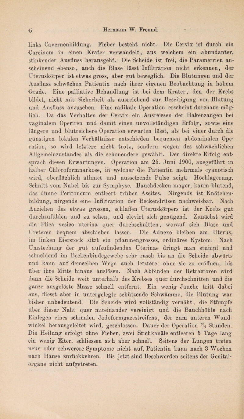 links Cavernenbildung. Fieber besteht nicbt. Die Cervix ist durcli ein Carcinoin in einen Krater verwandelt, aus welchem ein abundanter, stinkender Ansfluss herausgeht. Die Scheide ist frei, die Parametrien an- scheinend ebenso, auch die Blase lasst Infiltration nicht erkennen, der Uteruskorper ist etwas gross, aber gut beweglich. Die Blutungen und der Ausfluss schwachen Patientin nach ihrer eigenen Beobachtung in holiem Grade. Eine palliative Behandlung ist bei dem Krater, den der Krebs bildet, nicht mit Siclierheit als ausreichend zur Beseitigung von Blutung und Ausfluss anzusehen. Eine radikale Operation erscheint durchaus mog- lich. Da das Verhalten der Cervix ein Ausreissen der Hakenzangen bei vaginalem Operiren und damit einen unvollstandigen Erfolg, sowie eine langere und blutreichere Operation erwarten lasst, als bei einer durch die giinstigen lokalen Verhaltnisse entschieden bequemen abdominalen Ope¬ ration, so wird letztere nicht trotz, sondern wegen des schwachlichen Allgemeinzustandes als die schonendere gewahlt. Der direkte Erfolg ent- sprach diesen Erwartungen. Operation am 25. Juni 1900, ausgefiihrt in halber Chloroformnarkose, in welcher die Patientin mehrmals cyanotisch wird, oberflachlich athmet und aussetzende Pulse zeigt. Hochlagerung. Schnitt vom Nabel bis zur Symphyse. Bauchdecken mager, kaum blutend, das diinne Peritoneum entleert triiben Ascites. Nirgends ist Knotchen- bildung, nirgends eine Infiltration der Beckendriisen nachweisbar. Nach Anziehen des etwas grossen, schlaffen Uteruskorpers ist der Krebs gut durchzufiihlen und zu sehen, und elevirt sich geniigend. Zunachst wird die Plica vesico uterina quer durchschnitten, worauf sich Blase und Ureteren bequem abschieben lassen. Die Adnexe bleiben am Uterus, im linken Eierstock sitzt ein pflaumengrosses, ordinares Kystom. Nach Umstechung der gut aufzufindenden Uterinae dringt man stumpf und schneidend im Beckenbindegewebe sehr rasch bis an die Scheide abwarts und kann auf demselben Wege auch letztere, ohne sie zu eroffnen, bis liber ihre Mitte hinaus auslosen. Nach Abbinden der Retractoren wird dann die Scheide weit unterhalb des Krebses quer durchschnitten und die ganze ausgeloste Masse schnell entfernt. Ein wenig Jauche tritt dabei aus, fliesst aber in untergelegte schiitzende Schwamme, die Blutung war bisher unbedeutend. Die Scheide wird vollstandig vernaht, die Stiimpfe liber dieser Naht quer miteinander vereinigt und die Bauchhohle nach Einlegen eines schmalen Jodoformgazestreifens, der zum unteren Wund- winkel herausgeleitet wird, geschlossen. Dauer der Operation 3/4 Stunden. Die Heilung erfolgt ohne Fieber, zwei Stichkanale entleeren 5 Tage lang ein wenig Eiter, schliessen sich aber schnell. Seitens der Lungen treten neue oder schwerere Symptome nicht auf, Patientin kann nach 3 Wochen nach Hause zuriickkehren. Bis jetzt sind Beschwerden seitens der Genital- organe nicht aufgetreten.