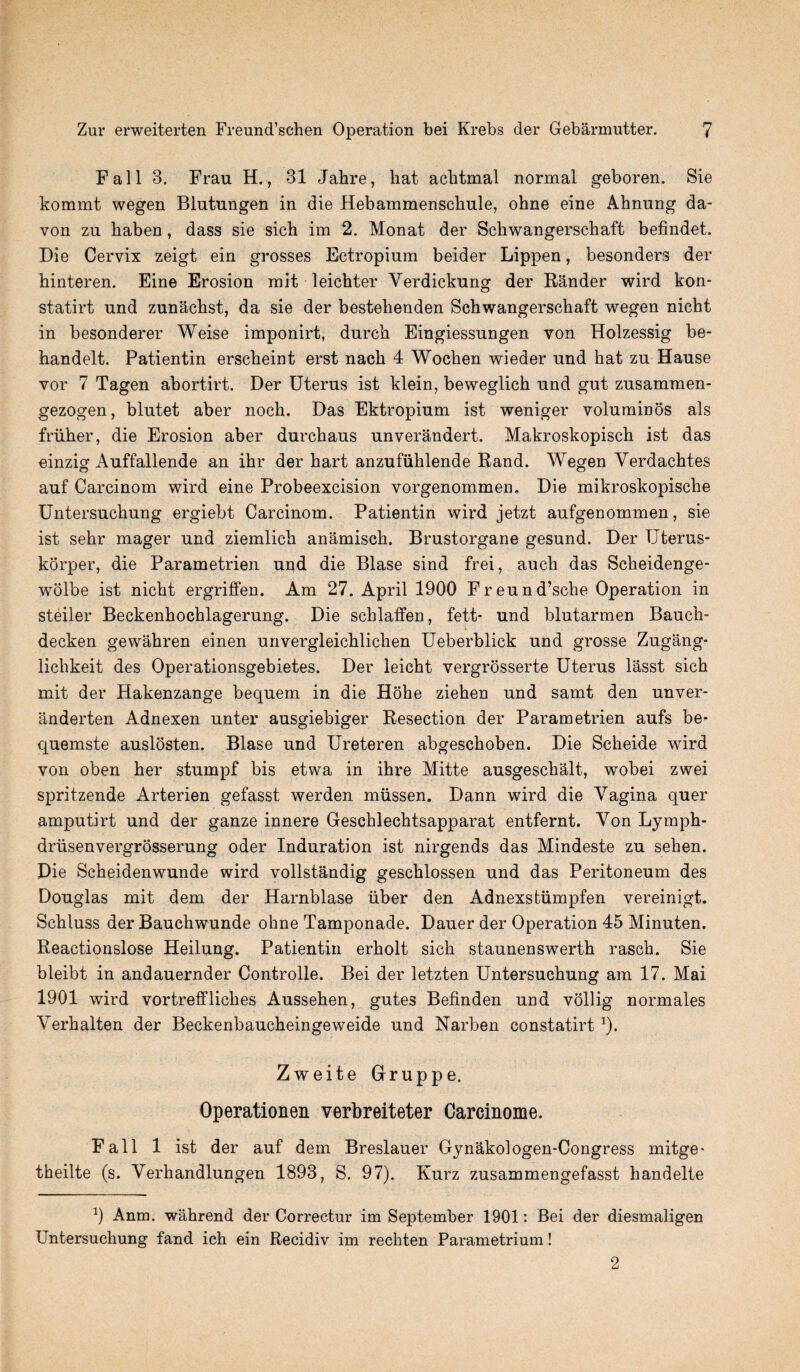 Fall 3. Frau H., 31 Jahre, liat acbtmal normal geboren. Sie kommt wegen Blutungen in die Hebammenschule, ohne eine Ahnung da- von zu haben, dass sie sich im 2. Monat der Schwangerschaft befindet. Die Cervix zeigt ein grosses Ectropium beider Lippen, besonders der hinteren. Eine Erosion mit leichter Yerdickung der Rander wird kon- statirt und zunachst, da sie der bestehenden Schwangerschaft wegen nicht in besonderer Weise imponirt, durch Eingiessungen von Holzessig be- handelt. Patientin erscheint erst nach 4 Wochen wieder und hat zu Hause vor 7 Tagen abortirt. Der Uterus ist klein, beweglich und gut zusammen- gezogen, blutet aber noch. Das Ektropium ist weniger voluminos als friiher, die Erosion aber durchaus unverandert. Makroskopisch ist das einzig Auffallende an ihr der hart anzufiihlende Rand. Wegen Verdachtes auf Carcinom wird eine Probeexcision vorgenommen. Die mikroskopische Untersuchung ergiebt Carcinom. Patientin wird jetzt aufgenommen, sie ist sehr mager und ziemlich anamisch. Brustorgane gesund. Der TJterus- korper, die Parametrien und die Blase sind frei, auch das Scheidenge- wolbe ist nicht ergriffen. Am 27. April 1900 Freund’sche Operation in steiler Beckenhochlagerung. Die scblaffen, fett- und blutarmen Bauch- decken gewahren einen unvergleichliclien Ueberblick und grosse Zugang- lichkeit des Operationsgebietes. Der leicht vergrosserte Uterus lasst sich mit der Hakenzange bequern in die Hohe ziehen und samt den unver- anderten Adnexen unter ausgiebiger Resection der Parametrien aufs be- quemste auslosten. Blase und Ureteren abgeschoben. Die Scheide wird von oben her stumpf bis etwa in ihre Mitte ausgeschalt, wobei zwei spritzende Arterien gefasst werden miissen. Dann wird die Vagina quer amputirt und der ganze innere Geschleclitsapparat entfernt. Von Lymph- driisenvergrosserung oder Induration ist nirgends das Mindeste zu sehen. Die Scheidenwunde wird vollstandig geschlossen und das Peritoneum des Douglas mit dem der Harnblase iiber den Adnexstiimpfen vereinigt. Schluss der Bauchwunde ohne Tamponade. Dauer der Operation 45 Minuten. Reactionslose Heilung. Patientin erholt sich staunenswerth rasch. Sie bleibt in andauernder Controlle. Bei der letzten Untersuchung am 17. Mai 1901 wird vortreffliches Aussehen, gutes Befinden und vollig normales Verhalten der Beckenbaucheingeweide und Narben constatirt1). Zweite Gruppe. Operationen verbreiteter Carcinome. Fall 1 ist der auf dem Breslauer Gynakologen-Congress mitge- theilte (s. Verhandlungen 1893, S. 97). Kurz zusammengefasst handelte 9 Anm. wahrend der Correctur im September 1901: Bei der diesmaligen Untersuchung fand ich ein Recidiv im rechten Parametrium! 2