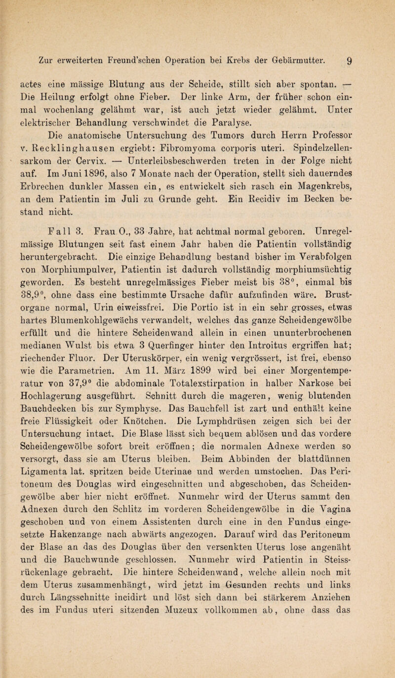 actes eine massige Blutnng aus der Scheide, stillt sich aber spontan. — Die Heilung erfolgt ohne Fieber. Der linke Arm, der friiber scbon ein- mal wochenlang gelahmt war, ist auch jetzt wieder gelahmt. Unter elektrisclier Behandlung verschwindet die Paralyse. Die anatomische Untersuchung des Tumors durch Herrn Professor v. Recklinghausen ergiebt: Fibromyoma corporis uteri. Spindelzellen- sarkom der Cervix. — Unterleibsbeschwerden treten in der Folge nicht auf. Im Junil896, also 7 Monate nach der Operation, stellt sich dauerndes Erbrechen dunkler Massen ein, es entwickelt sich rascli ein Magenkrebs, an dem Patientin im Juli zu Grunde geht. Ein Recidiv im Becken be- stand nicht. Fall 3. Frau 0., 33 Jahre, hat achtmal normal geboren. Unregel- massige Blutungen seit fast einem Jahr haben die Patientin vollstandig heruntergebracht. Die einzige Behandlung bestand bisher im Yerabfolgen von Morphiumpulver, Patientin ist dadurch vollstandig morphiumsuchtig geworden. Es besteht unregelmassiges Fieber meist bis 38°, einmal bis 38,9°, ohne dass eine bestimmte Ursache dafiir aufzufinden ware. Brust- organe normal, Urin eiweissfrei. Die Portio ist in ein sehr grosses, etwas hartes Blumenkohlgewachs verwandelt, welches das ganze Scheidengewolbe erfiillt und die hintere Scheidenwand allein in einen ununterbrochenen medianen Wulst bis etwa 3 Querfinger hinter den Introitus ergriffen hat; riechender Fluor. Der Uteruskorper, ein wenig vergrossert, ist frei, ebenso wie die Parametrien. Am 11. Marz 1899 wird bei einer Morgentempe* ratur von 37,9° die abdominale Totalexstirpation in halber Narkose bei Hochlagerung ausgefiihrt. Schnitt durch die mageren, wenig blutenden Bauchdecken bis zur Symphyse. Das Bauchfell ist zart und enthalt keine freie Fliissigkeit oder Knotchen. Die Lymphdrusen zeigen sich bei der Untersuchung intact. Die Blase lasst sich bequem ablosen und das vordere Scheidengewolbe sofort breit erolfnen; die normalen Adnexe werden so versorgt, dass sie am Uterus bleiben. Beim Abbinden der blattdiinnen Ligamenta lat. spritzen beide Uterinae und werden umstochen. Das Peri¬ toneum des Douglas wird eingeschnitten und abgeschoben, das Scheiden¬ gewolbe aber hier nicht eroffnet. Nunmehr wird der Uterus sammt den Adnexen durch den Schlitz im vorderen Scheidengewolbe in die Vagina geschoben und von einem Assistenten durch eine in den Fundus einge- setzte Hakenzange nach abwarts angezogen. Darauf wird das Peritoneum der Blase an das des Douglas iiber den versenkten Uterus lose angenaht und die Bauchwunde geschlossen. Nunmehr wird Patientin in Steiss- riickenlage gebracht. Die hintere Scheidenwand, welche allein noch mit dem Uterus zusammenhangt, wird jetzt im Gesunden reclits und links durch Langsschnitte incidirt und lost sich dann bei starkerem Anziehen des im Fundus uteri sitzenden Muzeux vollkommen ab, ohne dass das