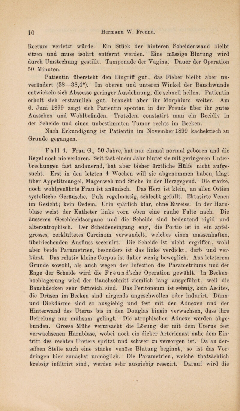Rectum verletzt wiirde. Ein Stuck der hinteren Scheidenwand bleibt sitzen und muss isolirt entfernt werden. Eine massige Blutung wird durch Umstechung gestillt. Tamponade der Vagina. Dauer der Operation 50 Minuten. Patientin iibersteht den Eingriff gut, das Fieber bleibt aber un- verandert (38—38,4°). Im oberen und unteren Winkel der Bauchwunde entwickeln sich Abscesse geringer Ausdehnung, die scbnell heilen. Patientin erholt sich erstaunlich gut, braucht aber ihr Morphium weiter. Am 6. Juni 1899 zeigt sich Patientin spontan in der Freude iiber ihr gutes Aussehen und Wohlbefinden. Trotzdem constatirt man ein Recidiv in der Scheide und einen unbestimmten Tumor rechts im Becken. Nach Erkundigung ist Patientin im November 1899 kachektisch zu Grunde gegangen. Fall 4. Frau G., 50 Jahre, hat nur einmal normal geboren und die Regel noch nie verloren. Seit fast einem Jahr blutet sie mit geringeren Unter* brechungen fast andauernd, hat aber bisher arztliche Hiilfe nicht aufge- sucht. Erst in den letzten 4 Wochen will sie abgenommen haben, klagt iiber Appetitmangel, Magenweh und Stiche in der Herzgegend. Die starke, noch wohlgenahrte Frau ist anamisch. Das Herz ist klein, an alien Ostien systolische Gerausche. Puls regelmassig, schlecht geflillt. Ektasirte Venen im Gesicht; kein Oedem. Urin sparlich klar, ohne Eiweiss. In der Harm blase weist der Katheter links vorn oben eine rauhe Falte nach. Die ausseren Geschlechtsorgane und die Scheide sind bedeutend rigid und altersatrophisch. Der Scheideneingang eng, die Portio ist in ein apfel- grosses, zerkliiftetes Carcinom verwandelt, welches einen massenhaften, iibelriechenden Auslluss secernirt. Die Scheide ist nicht ergriffen, wohl aber beide Parametrien, besonders ist das linke verdickt, derb und ver* kiirzt. Das relativ kleine Corpus ist daher wenig beweglich. Aus letzterem Grunde sowohl, als auch wegen der Infection des Parametriums und der Enge der Scheide wird die Freund’sche Operation gewahlt. In Becken- hochlagerung wird der Bauchschnitt ziemlich lang ausgefiibrt, weil die Bauchdecken sehr fettreich sind. Das Peritoneum ist sebnig, kein Ascites, die Driisen im Becken sind nirgends angeschwollen oder indurirt. Dunn* und Dickdarme sind so ausgiebig und fest mit den Adnexen und der Hinterwand des Uterus bis in den Douglas hinein verwachsen, dass ihre Befreiung nur muhsam gelingt. Die atrophischen Adnexe werden abge- bunden. Grosse Muhe verursacht die Losung der mit dem Uterus fest verwachsenen Harnblase, wobei noch ein dicker Arterienast nahe dem Ein- tritt des rechten Ureters spritzt und schwer zu versorgen ist. Da an der- selben Stelle auch eine starke venose Blutung beginnt, so ist das Vor- dringen hier zunachst unmoglich. Die Parametrien, welche thatsaclilich krebsig infiltrirt sind, werden sehr ausgiebig resecirt. Darauf wird die