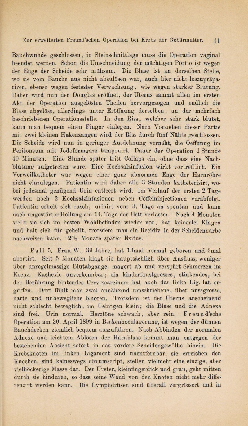 Baucbwunde geschlossen, in Steinschnittlage muss die Operation vaginal beendet werden. Schon die Umschneidung der macbtigen Portio ist wegen der Enge der Scbeide sehr miihsam. Die Blase ist an derselben Stelle, wo sie vom Bauche aus nicht abzulosen war, auch bier nicbt loszuprapa- riren, ebenso wegen festester Verwaebsung, wie wegen starker Blutung. Dalier wird nun der Douglas eroffnet, der Uterus sammt alien im ersten Akt der Operation ausgelosten Tbeilen hervorgezogen und endlicb die Blase abgelost, allerdings unter Eroffnung derselben, an der mehrfacb beschriebenen Operationsstelle. In den Biss, welcber sehr stark blutet, kann man bequem einen Finger einlegen. Nach Yorziehen dieser Partie mit zwei kleinen Hakenzangen wird der Riss durch fiinf Nahte geschlossen. Die Scheide wird nun in geringer Ausdebnung vernaht, die Oeffnung im Peritoneum mit Jodoformgaze tamponirt. Dauer der Operation 1 Stunde 40 Minuten. Eine Stunde spater tritt Collaps ein, ohne dass eine Nach- blutung aufgetreten ware. Eine Kochsalzinfusion wirkt vortrefflicb. Ein Verweilkatheter war wegen einer ganz abnormen Enge der Harnrobre nicbt einzulegen. Patientin wird daher alle 3 Stunden katheterisirt, wo* bei jedesmal genugend Urin entleert wird. Im Verlauf der ersten 2 Tage werden noch 2 Kocbsalzinfusionen neben Coffeininjectionen verabfolgt. Patientin erholt sicb rascb, urinirt vom 3. Tage an spontan und kann nach ungestorter Heilung am 14. Tage das Bett verlassen. Nach 4 Monaten stellt sie sicb im besten Wohlbefinden wieder vor, hat keinerlei Klagen und halt sicb fur geheilt, trotzdem man ein Becidiv in der Scheidennarbe nacliweisen kann. 2*^ Monate spater Exitus. Fall 5. Frau W., 39 Jabre, hat 13mal normal geboren und 3mal abortirt. Seit 5 Monaten klagt sie hauptsachlich uber Ausfluss, weniger iiber unregelmassige Blutabgange, magert ab und verspiirt Schmerzen im Kreuz. Kachexie unverkennbar; ein kinderfaustgrosses, stinkendes, bei der Beriihrung blutendes Cervixcarcinom bat auch das linke Lig. lat. er- griffen. Dort fiiblt man zwei annahernd umscbriebene, iiber nussgrosse, barte und unbewegliche Knoten. Trotzdem ist der Uterus anscbeinend nicbt schlecht beweglicb, im Uebrigen klein; die Blase und die Adnexe sind frei. Urin normal. Herztone schwacb, aber rein. Freund’sche Operation am 20. April 1899 in Beckenbocblagerung, ist wegen der diinnen Bauchdecken ziemlich bequem auszufiihren. Nach Abbinden der normalen Adnexe und leicbtem Ablosen der Harnblase kommt man entgegen der bestebenden Absicbt sofort in das vordere Scheidengewolbe binein. Die Krebsknoten im linken Ligament sind unentfernbar, sie erreichen den Knochen, sind keineswegs circumscript, stellen vielmehr eine einzige, aber vielhockerige Masse dar. Der Ureter, kleinfingerdick und grau, gebt mitten durch sie bindurcb, so dass seine Wand von den Knoten nicbt mehr diffe- renzirt werden kann. Die Lymphdriisen sind uberall vergrossert und in