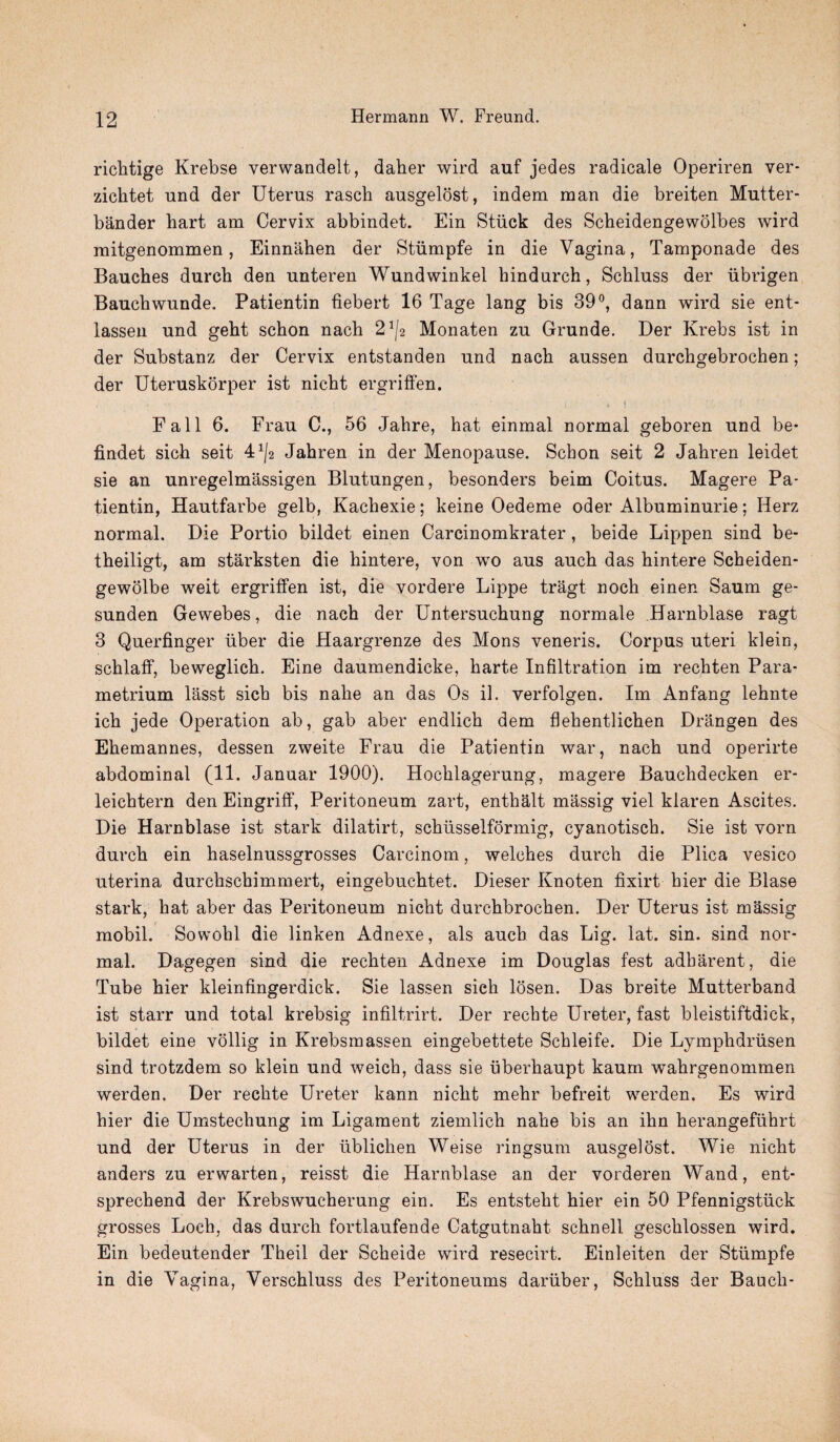 richtige Krebse verwandelt, daher wird auf jedes radicale Operiren ver- zichtet und der Uterus rasch ausgelost, indem man die breiten Mutter- bander liart am Cervix abbindet. Ein Stuck des Scheidengewolbes wird mitgenommen, Einnahen der Stiimpfe in die Vagina, Tamponade des Bauches dureh den unteren Wundwinkel hindurch, Scbluss der iibrigen Bauch wunde. Patientin tiebert 16 Tage lang bis 39°, dann wird sie ent- lassen und geht schon nach 21/2 Monaten zu Grunde. Der Krebs ist in der Substanz der Cervix entstanden und nacb aussen durchgebrochen; der Uteruskorper ist nicbt ergriffen. < r  . ; ' • ' i .1 Fall 6. Frau C., 56 Jahre, hat einmal normal geboren und be- findet sich seit 4x/2 Jahren in der Menopause. Schon seit 2 Jahren leidet sie an unregelmassigen Blutungen, besonders beim Coitus. Magere Pa¬ tientin, Hautfarbe gelb, Kachexie; keine Oedeme oder Albuminurie; Herz normal. Die Portio bildet einen Carcinomkrater, beide Lippen sind be- theiligt, am starksten die hintere, von wo aus auch das hintere Scheiden- gewolbe weit ergriffen ist, die vordere Lippe tragt noch einen Saum ge- sunden Gewebes, die nach der Untersuchung normale Harnblase ragt 3 Querfinger iiber die Haargrenze des Mons veneris. Corpus uteri klein, schlaff, beweglich. Eine daumendicke, harte Infiltration im rechten Para¬ metrium lasst sich bis nahe an das Os il. verfolgen. Im An fang lehnte ich jede Operation ab, gab aber endlich dem flehentlichen Drangen des Ehemannes, dessen zweite Frau die Patientin war, nach und operirte abdominal (11. Januar 1900). Hochlagerung, magere Bauchdecken er- leichtern den Eingriff, Peritoneum zart, enthalt massig viel klaren Ascites. Die Harnblase ist stark dilatirt, schiisselformig, cyanotisch. Sie ist vorn durch ein haselnussgrosses Carcinom, welches durch die Plica vesico uterina durchschimmert, eingebuchtet. Dieser Knoten fixirt hier die Blase stark, hat aber das Peritoneum nicht durchbrochen. Der Uterus ist massig mobil. Sowohl die linken Adnexe, als auch das Lig. lat. sin. sind nor¬ mal. Dagegen sind die rechten Adnexe im Douglas fest adharent, die Tube hier kleinfingerdick. Sie lassen sich losen. Das breite Mutterband ist starr und total krebsig infiltrirt. Der rechte Ureter, fast bleistiftdick, bildet eine vollig in Krebsmassen eingebettete Schleife. Die Lymphdriisen sind trotzdem so klein und weich, dass sie uberhaupt kaum wahrgenommen werden. Der rechte Ureter kann nicht mehr befreit werden. Es wird hier die Umstechung im Ligament ziemlich nahe bis an ihn herangefiihrt und der Uterus in der ublichen Weise ringsum ausgelost. Wie nicht anders zu erwarten, reisst die Harnblase an der vorderen Wand, ent- sprechend der Krebswucherung ein. Es entsteht hier ein 50 Pfennigstiick grosses Loch, das durch fortlaufende Catgutnaht. schnell geschlossen wird. Ein bedeutender Theil der Scheide wird resecirt. Einleiten der Stiimpfe in die Vagina, Verschluss des Peritoneums dariiber, Scbluss der Bauch-