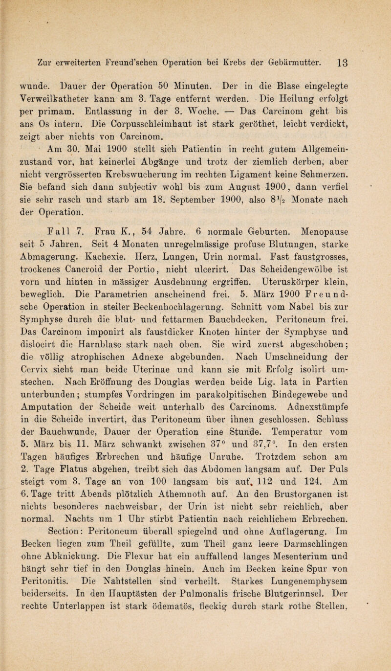 wunde. Dauer der Operation 50 Minnten. Der in die Blase eingelegte Verweilkatheter kann am 3. Tage entfernt werden. Die Heilnng erfolgt per primam. Entlassnng in der 3. Woclie. — Das Carcinom geht bis ans Os intern. Die Corpusschleimhaut ist stark gerothet, leicht verdickt, zeigt aber nichts von Carcinom. Am 30. Mai 1900 stellt sich Patientin in reclit gntem Allgemein- znstand vor, hat keinerlei Abgange und trotz der ziemlich derben, aber nicht vergrosserten Krebswucherung im rechten Ligament keine Schmerzen. Sie befand sich dann snbjectiv wohl bis zum August 1900, dann verfiel sie sehr rasch und starb am 18. September 1900, also 8^2 Monate nacli der Operation. Fall 7. Frau K., 54 Jahre. 6 normale Geburten. Menopause seit 5 Jahren. Seit 4 Monaten unregelmassige profuse Blutungen, Starke Abmagerung. Kachexie. Herz, Lungen, Urin normal. Fast faustgrosses, trockenes Cancroid der Portio, nicht ulcerirt. Das Scheidengewolbe ist vorn und hinten in massiger Ausdehnung ergriffen. Uteruskorper klein, beweglich. Die Parametrien ansclieinend frei. 5. Marz 1900 Freund- scbe Operation in steiler Beckenhochlagerung. Schnitt vom Nabel bis zur Symphyse durch die blut- und fettarmen Bauchdecken. Peritoneum frei. Das Carcinom imponirt als faustdicker Knoten hinter der Symphyse und dislocirt die Harnblase stark nach oben. Sie wird zuerst abgeschoben; die vollig atrophischen Adnexe abgebunden. Nach Umschneidung der Cervix sieht man beide Uterinae und kann sie mit Erfolg isolirt um- stechen. Nach Eroffnung des Douglas werden beide Lig. lata in Partien unterbunden; stumpfes Vordringen im parakolpitischen Bindegewebe und Amputation der Scheide weit unterhalb des Carcinoms. Adnexstiimpfe in die Scheide invertirt, das Peritoneum iiber ihnen geschlossen. Schluss der Baucliwunde, Dauer der Operation eine Stunde. Temperatur vom 5. Marz bis 11. Marz schwankt zwischen 37° und 37,7°. In den ersten Tagen haufiges Erbrechen und haufige Unruhe. Trotzdem schon am 2. Tage Flatus abgehen, treibt sich das Abdomen langsam auf. Der Puls steigt vom 3. Tage an von 100 langsam bis auf, 112 und 124. Am 6. Tage tritt Abends plotzlicli Athemnoth auf. An den Brustorganen ist nichts besonderes nachweisbar, der Urin ist nicht sehr reichlich, aber normal. Nachts um 1 Uhr stirbt Patientin nach reichlichem Erbrechen. Section: Peritoneum iiberall spiegelnd und oline Auflagerung. Im Becken liegen zum Theil gefullte, zum Theil ganz leere Darmschlingen ohne Abknickung. Die Flexur hat ein auffallend langes Mesenterium und hangt sehr tief in den Douglas hinein. Auch im Becken keine Spur von Peritonitis. Die Nahtstellen sind verheilt. Starkes Lungenemphysem beiderseits. In den Hauptasten der Pulmonalis frische Blutgerinnsel. Der rechte Unterlappen ist stark odematos, fleckig durch stark rothe Stellen,