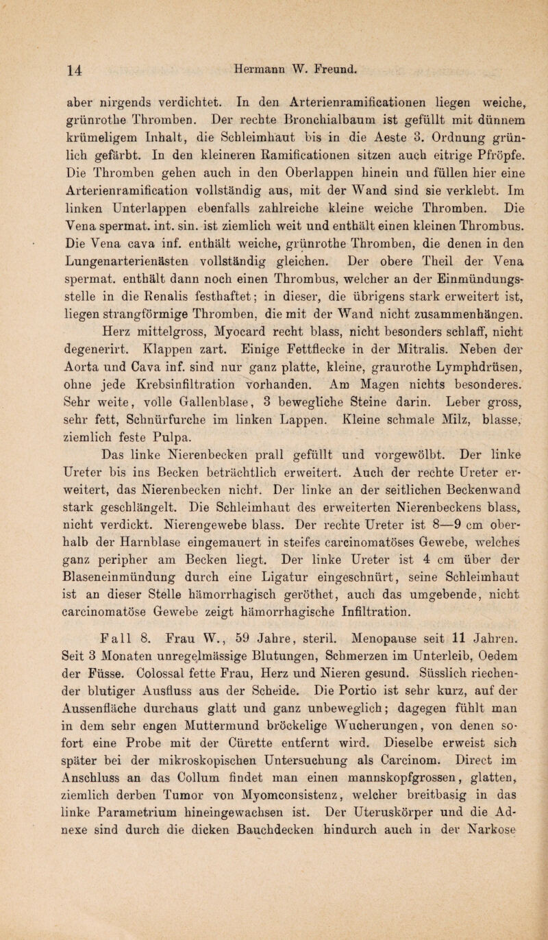 aber nirgends verdichtet. In den Arterienramificationen liegen weiche, griinrothe Thromben. Der recbte Bronchialbaum ist gefiillt mit dimnem kriimeligem Inhalt, die Schleimhaut bis in die Aeste 3. Ordnung griin- lich gefarbt. In den kleineren ftamificationen sitzen auch eitrige Pfropfe. Die Thromben geben auch in den Oberlappen hinein und fiillen hier eine Arterienramification vollstandig aus, mit der Wand sind sie verklebt. Im linken Unterlappen ebenfalls zahlreiche kleine weiche Thromben. Die Vena spermat. int. sin. ist ziemlich weit und enthalt einen kleinen Thrombus. Die Vena cava inf. enthalt weiche, griinrothe Thromben, die denen in den Lungenarterienasten vollstandig gleichen. Der obere Theil der Vena spermat. enthalt dann noch einen Thrombus, welcher an der Einmiindungs- stelle in die Renalis festhaftet; in dieser, die iibrigens stark erweitert ist, liegen strangformige Thromben, die mit der Wand nicht zusammenhangen. Herz mittelgross, Myocard recht blass, nicht besonders schlaff, nicht degenerirt. Klappen zart. Einige Fettflecke in der Mitralis. Neben der Aorta und Cava inf. sind nur ganz platte, kleine, graurothe Lymphdrusen, ohne jede Krebsinfiltration vorhanden. Am Magen nichts besonderes. Sehr weite, voile Gallenblase, 3 bewegliche Steine darin. Leber gross, sehr fett, Schniirfurche im linken Lappen. Kleine schmale Milz, blasse, ziemlich feste Pulpa. Das linke Nierenbecken prall gefiillt und vorgewolbt. Der linke Ureter bis ins Becken betrachtlich erweitert. Auch der rechte Ureter er¬ weitert, das Nierenbecken nicht. Der linke an der seitlichen Beckenwand stark geschlangelt. Die Schleimhaut des erweiterten Nierenbeckens blass, nicht verdickt. Nierengewebe blass. Der rechte Ureter ist 8—9 cm ober- halb der Harnblase eingemauert in steifes carcinomatoses Gewebe, welches ganz peripher am Becken liegt. Der linke Ureter ist 4 cm iiber der Blaseneinmiindung durch eine Ligatur eingeschnurt, seine Schleimhaut ist an dieser Stelle hamorrhagisch gerothet, auch das umgebende, nicht carcinomatose Gewebe zeigt hamorrhagische Infiltration. Fall 8. Frau W., 59 Jahre, steril. Menopause seit 11 Jaliren. Seit 3 Monaten unregelmassige Blutungen, Schmerzen im Unterleib, Oedem der Fiisse. Colossal fette Frau, Herz und Nieren gesund. Susslich riechen- der blutiger Ausfluss aus der Scheide. Die Portio ist sehr kurz, auf der Aussenflache durchaus glatt und ganz unbeweglich; dagegen fiihlt man in dem sehr engen Muttermund brockelige Wucherungen, von denen so- fort eine Probe mit der Curette entfernt wird. Dieselbe erweist sich spater bei der mikroskopischen Untersuchung als Carcinom. Direct im Anschluss an das Collum findet man einen mannskopfgrossen, glatten, ziemlich derben Tumor von Myomconsistenz, welcher breitbasig in das linke Parametrium hineingewachsen ist. Der Uteruskorper und die Ad- nexe sind durch die dicken Bauchdecken hindurch auch in der KTarkose