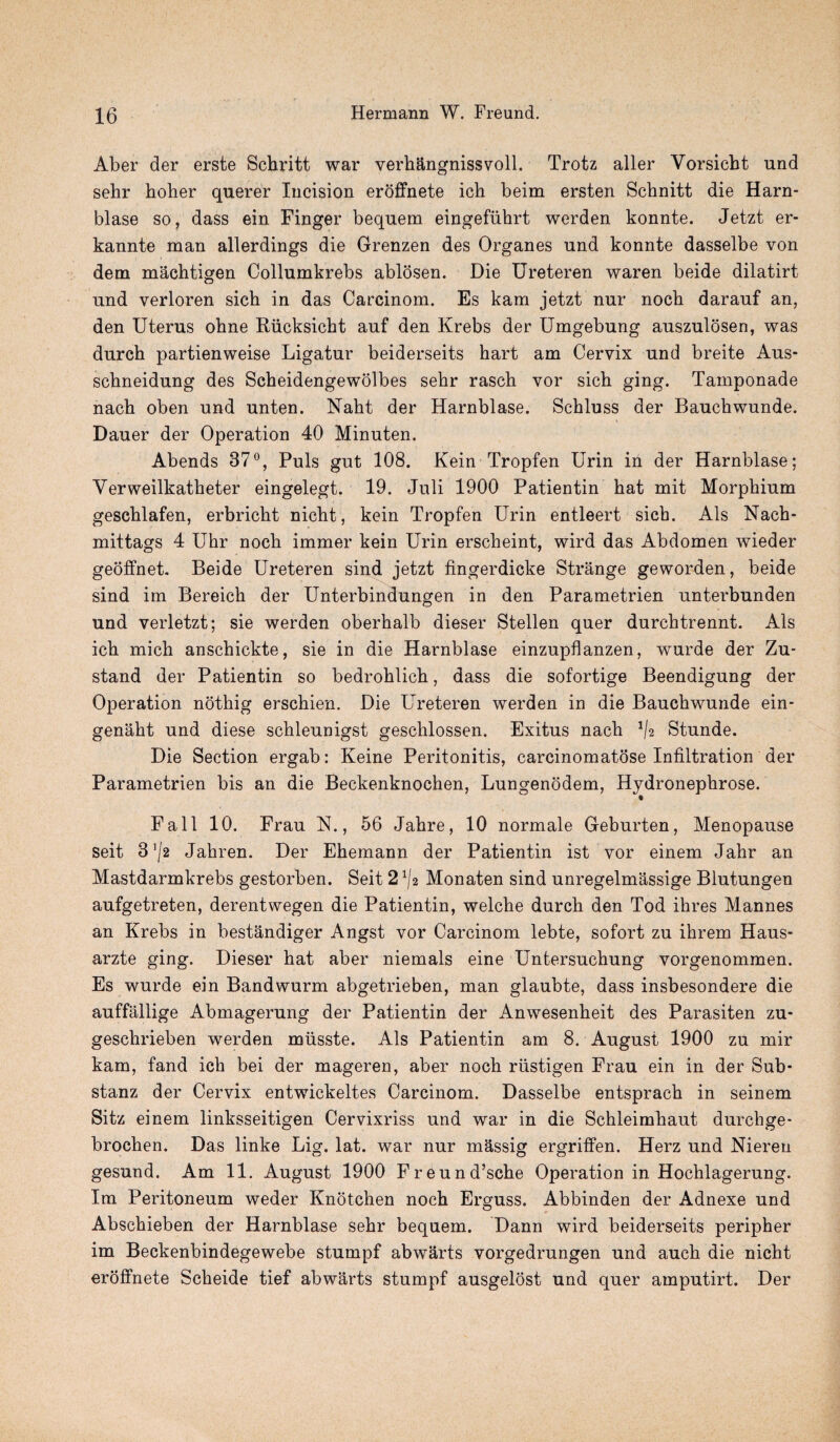 Aber der erste Schritt war verhangnissvoll. Trotz aller Vorsicbt und sehr hotter querer Incision eroffnete ich beim ersten Schnitt die Harn- blase so, dass ein Finger bequem eingefiihrt werden konnte. Jetzt er- kannte man allerdings die Grenzen des Organes und konnte dasselbe von dem machtigen Collumkrebs ablosen. Die Ureteren waren beide dilatirt und verloren sich in das Carcinom. Es kam jetzt nur noch darauf an, den Uterus ohne Rucksicht auf den Krebs der Umgebung auszulosen, was durch partienweise Ligatur beiderseits hart am Cervix und breite Aus- schneidung des Scheidengewolbes sehr rasch vor sich ging. Tamponade nach oben und unten. Naht der Harnblase. Schluss der Bauchwunde. Dauer der Operation 40 Minuten. Abends 37°, Puls gut 108. Kein Tropfen Urin in der Harnblase; Yerweilkatheter eingelegt. 19. Juli 1900 Patientin hat mit Morphium geschlafen, erbricht nicht, kein Tropfen Urin entleert sich. Als Nach- mittags 4 Uhr noch immer kein Urin erscheint, wird das Abdomen wieder geoffnet. Beide Ureteren sind jetzt fingerdicke Strange geworden, beide sind im Bereich der Unterbindungen in den Parametrien unterbunden und verletzt; sie werden oberhalb dieser Stellen quer durchtrennt. Als ich mich anschickte, sie in die Harnblase einzupflanzen, wurde der Zu- stand der Patientin so bedrohlich, dass die sofortige Beendigung der Operation nothig erschien. Die Ureteren werden in die Bauchwunde ein- genaht und diese schleunigst geschlossen. Exitus nach */2 Stunde. Die Section ergab: Keine Peritonitis, carcinomatose Infiltration der Parametrien bis an die Beckenknochen, Lungenodem, Hydronephrose. Fall 10. Frau N., 56 Jahre, 10 normale Geburten, Menopause seit 3’/2 Jahren. Der Ehemann der Patientin ist vor einem Jahr an Mastdarmkrebs gestoidoen. Seit 2*/2 Monaten sind unregelmassige Blutungen aufgetreten, derentwegen die Patientin, welche durch den Tod ihres Mannes an Krebs in bestandiger Angst vor Carcinom lebte, sofort zu ihrem Haus- arzte ging. Dieser hat aber niemals eine Untersuchung vorgenommen. Es wurde ein Bandwurm abgetrieben, man glaubte, dass insbesondere die auffallige Abmagerung der Patientin der Anwesenheit des Parasiten zu- geschrieben werden miisste. Als Patientin am 8. August 1900 zu mir kam, fand ich bei der mageren, aber noch riistigen Frau ein in der Sub- stanz der Cervix entwickeltes Carcinom. Dasselbe entsprach in seinem Sitz einem linksseitigen Cervixriss und war in die Schleimhaut durchge- brochen. Das linke Lig. lat. war nur massig ergriffen. Herz und Nieren gesund. Am 11. August 1900 Freund’sche Operation in Hochlagerung. Im Peritoneum weder Knotchen noch Erguss. Abbinden der Adnexe und Abschieben der Harnblase sehr bequem. Dann wird beiderseits peripher im Beckenbindegewebe stumpf abwarts vorgedrungen und auch die nicht eroffnete Scheide tief abwarts stumpf ausgelost und quer amputirt. Der
