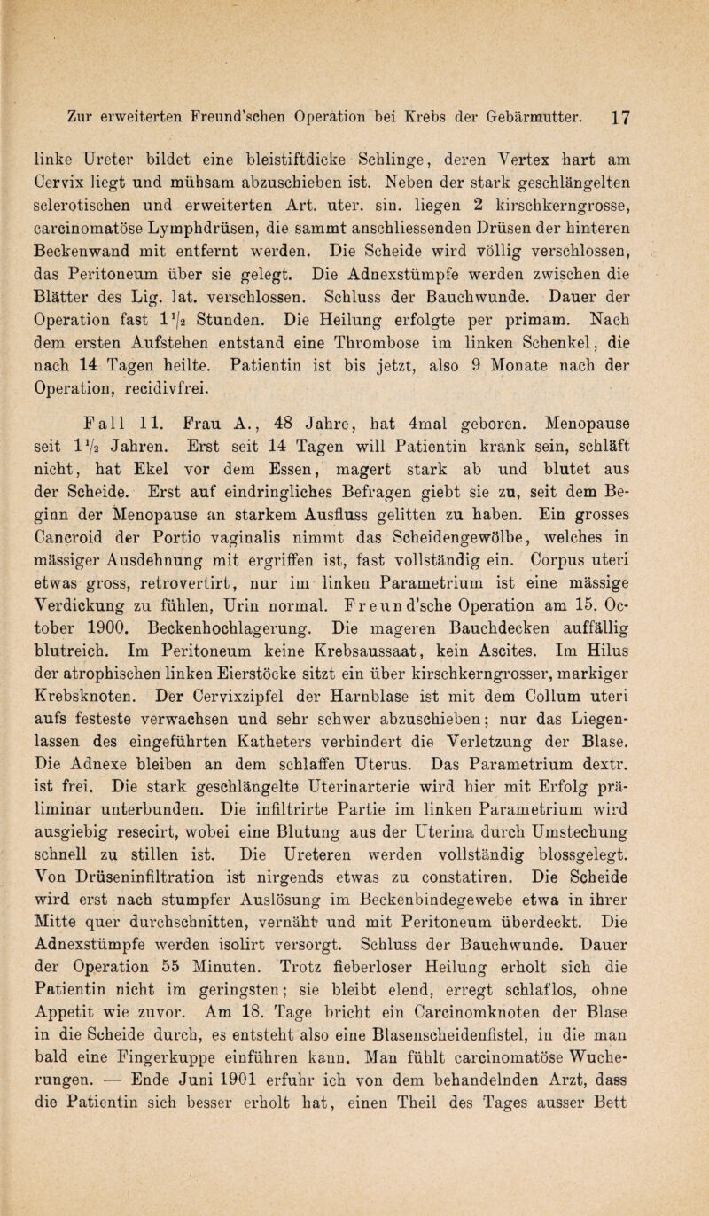 linke Ureter bildet eine bleistiftdicke Schlinge, deren Vertex hart am Cervix liegt nnd miihsam abzuschieben ist. Neben der stark geschlangelten sclerotiscben und erweiterten Art. uter. sin. liegen 2 kirschkerngrosse, carcinomatose Lymphdriisen, die sammt anschliessenden Driisen der hinteren Beckenwand mit entfernt wrerden. Die Scheide wird vollig verschlossen, das Peritoneum liber sie gelegt. Die Adnexstiimpfe werden zwischen die Blatter des Lig. 1 at. verschlossen. Schluss der Bauchwunde. Dauer der Operation fast l1^ Stunden. Die Heilung erfolgte per primam. Nach dem ersten Aufstehen entstand eine Thrombose im linken Schenkel, die nach 14 Tagen heilte. Patientin ist bis jetzt, also 9 Monate nach der Operation, recidivfrei. Fall 11. Frau A., 48 Jahre, hat 4mal geboren. Menopause seit lVa Jahren. Erst seit 14 Tagen will Patientin krank sein, schlaft nicht, hat Ekel vor dem Essen, magert stark ab und blutet aus der Scheide. Erst auf eindringliches Befragen giebt sie zu, seit dem Be- ginn der Menopause an starkem Ausfluss gelitten zu haben. Ein grosses Cancroid der Portio vaginalis nimmt das Scheidengewolbe, welches in massiger Ausdehnung mit ergriffen ist, fast vollstandig ein. Corpus uteri etwas gross, retrovertirt, nur im linken Parametrium ist eine massige Verdickung zu fiihlen, Urin normal. Freund’sche Operation am 15. Oc¬ tober 1900. Beckenhochlagerung. Die mageren Bauchdecken auffallig blutreich. Im Peritoneum keine Krebsaussaat, kein Ascites. Im Hilus der atrophischen linken Eierstocke sitzt ein iiber kirschkerngrosser, markiger Krebsknoten. Der Cervixzipfel der Harnblase ist mit dem Collum uteri aufs festeste verwachsen und sehr schwer abzuschieben; nur das Liegen- lassen des eingefiihrten Katheters verhindert die Verletzung der Blase. Die Adnexe bleiben an dem schlaffen Uterus. Das Parametrium dextr. ist frei. Die stark geschlangelte Uterinarterie wird hier mit Erfolg pra- liminar unterbunden. Die infiltrirte Partie im linken Parametrium wird ausgiebig resecirt, wobei eine Blutung aus der Uterina durch Umstechung schnell zu stillen ist. Die Ureteren werden vollstandig blossgelegt. Von Druseninfiltration ist nirgends etwas zu constatiren. Die Scheide wird erst nach stumpfer Auslosung im Beckenbindegewebe etwa in ihrer Mitte quer durchschnitten, vernaht? und mit Peritoneum iiberdeckt. Die Adnexstiimpfe werden isolirt versorgt. Schluss der Bauchwunde. Dauer der Operation 55 Minuten. Trotz fieberloser Heilung erholt sich die Patientin nicht im geringsten; sie bleibt elend, erregt schlaflos, ohne Appetit wie zuvor. Am 18. Tage bricht ein Carcinomknoten der Blase in die Scheide durch, es entsteht also eine Blasenscheidenfistel, in die man bald eine Fingerkuppe einfiihren kann. Man fiihlt carcinomatose Wuche- rungen. — Ende Juni 1901 erfuhr ich von dem behandelnden Arzt, dass die Patientin sich besser erholt hat, einen Theil des Tages ausser Bett