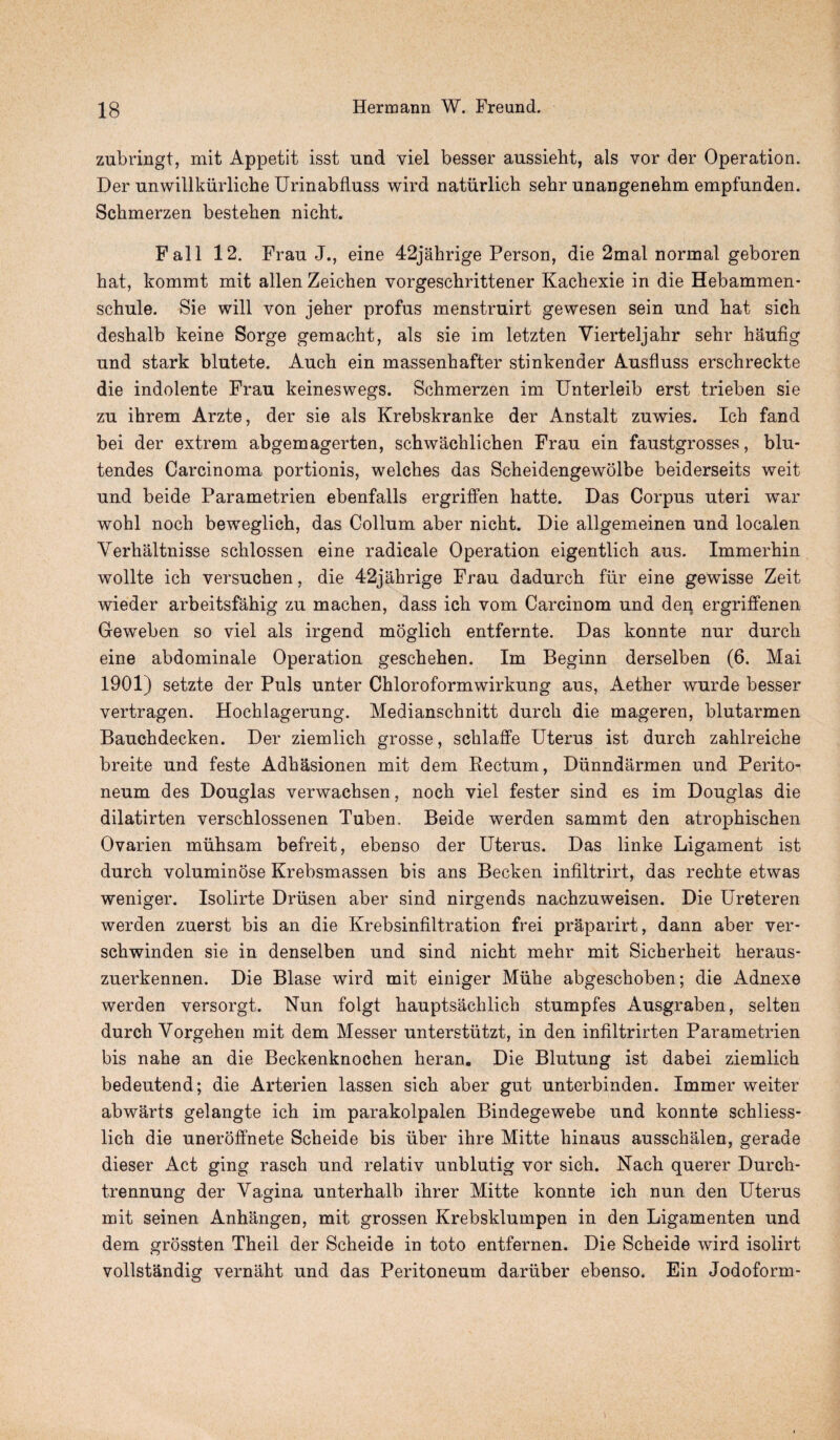 zubringt, mit Appetit isst und viel besser aussieht, als vor der Operation. Der unwillkiirliche Urinabfluss wird natiirlich sehr nnangenebm empfunden. Schmerzen besteben nicht. Fall 12. Frau J., eine 42jahrige Person, die 2mal normal geboren hat, kommt mit alien Zeichen vorgeschrittener Kachexie in die Hebammen- schule. Sie will von jeher profus menstruirt gewesen sein und hat sich deshalb keine Sorge gemacht, als sie im letzten Vierteljahr sehr haufig und stark blutete. Auch ein massenhafter stinkender Ausfluss erschreckte die indolente Frau keineswegs. Schmerzen im Unterleib erst trieben sie zu ihrem Arzte, der sie als Krebskranke der Anstalt zuwies. Ich fand bei der extrem abgemagerten, schwachlichen Frau ein faustgrosses, blu- tendes Carcinoma portionis, welches das Scheidengewolbe beiderseits weit und beide Parametrien ebenfalls ergriffen hatte. Das Corpus uteri war wohl noch beweglich, das Collum aber nicht. Die allgemeinen und localen Verhaltnisse schlossen eine radicale Operation eigentlich aus. Immerhin wollte ich versuchen, die 42jahrige Frau dadurch fur eine gewisse Zeit wieder arbeitsfahig zu machen, dass ich vom Carcinom und den ergriffenen Geweben so viel als irgend moglich entfernte. Das konnte nur durch eine abdominale Operation geschehen. Im Beginn derselben (6. Mai 1901) setzte der Puls unter Chloroformwirkung aus, Aether wurde besser vertragen. Hochlagerung. Medianschnitt durch die mageren, blutarmen Bauchdecken. Der ziemlich grosse, schlaffe Uterus ist durch zahlreiche breite und feste Adhasionen mit dem Rectum, Diinndarmen und Perito¬ neum des Douglas verwachsen, noch viel fester sind es im Douglas die dilatirten verschlossenen Tuben, Beide werden sammt den atrophischen Ovarien muhsam befreit, ebenso der Uterus. Das linke Ligament ist durch voluminose Krebsmassen bis ans Becken infiltrirt, das rechte etwas weniger. Isolirte Driisen aber sind nirgends nachzuweisen. Die Ureteren werden zuerst bis an die Krebsinfiltration frei praparirt, dann aber ver- schwinden sie in denselben und sind nicht mehr mit Sicherheit heraus- zuerkennen. Die Blase wird mit einiger Miihe abgeschoben; die Adnexe werden versorgt. Nun folgt hauptsachlich stumpfes Ausgraben, selten durch Yorgehen mit dem Messer unterstiitzt, in den infiltrirten Parametrien bis nahe an die Beckenknochen heran. Die Blutung ist dabei ziemlich bedeutend; die Arterien lassen sich aber gut unterbinden. Immer weiter abwarts gelangte ich im parakolpalen Bindegewebe und konnte schliess- lich die uneroffnete Scheide bis uber ihre Mitte hinaus ausschalen, gerade dieser Act ging rasch und relativ unblutig vor sich. Nach querer Durch* trennung der Vagina unterhalb ihrer Mitte konnte ich nun den Uterus mit seinen Anhangen, mit grossen Krebsklumpen in den Ligamenten und dem grossten Theil der Scheide in toto entfernen. Die Scheide wird isolirt vollstandig vernaht und das Peritoneum dariiber ebenso. Ein Jodoform- )