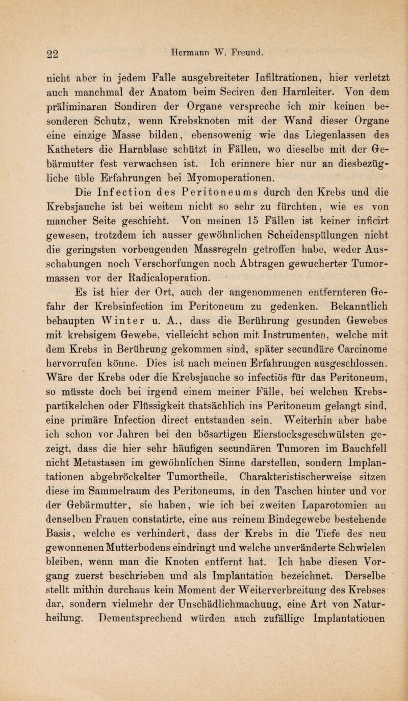 nicht aber in jedem Falle ausgebreiteter Infiltrationen, hier verletzt auch manchmal der Anatom beim Seciren den Harnleiter. Von dem praliminaren Sondiren der Organe verspreche ich mir keinen be- sonderen Schutz, wenn Krebsknoten mit der Wand dieser Organe eine einzige Masse bilden, ebensowenig wie das Liegenlassen des Katbeters die Harnblase schiitzt in Fallen, wo dieselbe mit der Ge- barmutter fest verwachsen ist. Ich erinnere hier nur an diesbeziig- liche tible Erfahrungen bei Myomoperationen. Die Infection des Peritoneums durch den Krebs und die Krebsjauche ist bei weitem nicht so sehr zu fiirchten, wie es von mancher Seite geschieht. Von meinen 15 Fallen ist keiner inficirt gewesen, trotzdem ich ausser gewohnlichen Scheidenspiilungen nicht die geringsten vorbeugenden Massregeln getroffen habe, weder Aus- schabungen noch Verschorfungen noch Abtragen gewucherter Tumor- massen vor der Radicaloperation. Es ist hier der Ort, auch der angenommenen entfernteren Ge- fahr der Krebsinfection im Peritoneum zu gedenken. Bekanntlich behaupten Winter u. A., dass die Beruhrung gesunden Gewebes init krebsigem Gewebe, vielleicht schon mit Instrumenten, welche mit dem Krebs in Beruhrung gekommen sind, spater secundare Carcinome hervorrufen konne. Dies ist nach meinen Erfahrungen ausgeschlossen. Ware der Krebs oder die Krebsjauche so infectios fur das Peritoneum, so musste doch bei irgend einem meiner Falle, bei welchen Krebs- partikelchen oder Flussigkeit thatsachlich ins Peritoneum gelangt sind, eine primare Infection direct entstanden sein. Weiterhin aber habe ich schon vor Jahren bei den bosartigen Eierstocksgeschwtilsten ge- zeigt, dass die hier sehr haufigen secundaren Tumoren im Bauchfell nicht Metastasen im gewohnlichen Sinne darstellen, sondern Implan- tationen abgebrockelter Tumortheile. Charakteristischerweise sitzen diese im Sammelraum des Peritoneums, in den Taschen hinter und vor der Gebarmutter, sie haben, wie ich bei zweiten Laparotomien an denselben Frauen constatirte, eine aus reinem Bindegewebe bestehende Basis, welche es verhindert, dass der Krebs in die Tiefe des neu gewonnenenMutterbodens eindringt und welche unveranderte Schwielen bleiben, wenn man die Knoten entfernt hat. Ich habe diesen Vor- gang zuerst beschrieben und als Implantation bezeichnet. Derselbe stellt mithin durchaus kein Moment der Weiterverbreitung des Krebses dar, sondern vielmehr der Unschadlichmachung, eine Art von Natur- heilung. Dementsprechend wiirden auch zufallige Implantationen
