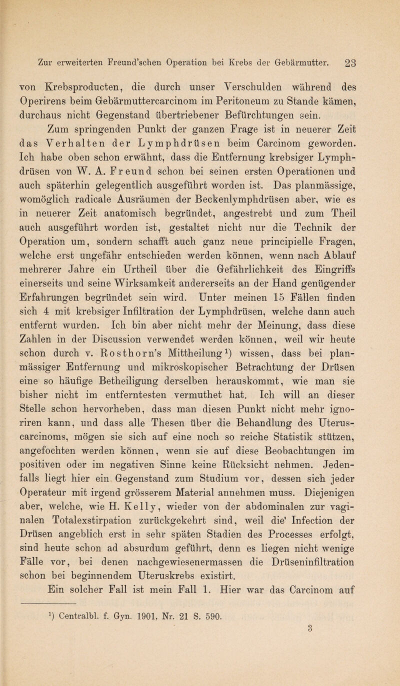 von Krebsproducten, die durch unser Yerscbulden wahrend des Operirens beim Gebarmuttercarcinom im Peritoneum zu Stande kamen, durchaus nicbt Gegenstand fibertriebener Beffirchtungen sein. Zum springenden Punkt der ganzen Frage ist in neuerer Zeit das Verhalten der Lymphdriisen beim Carcinom geworden. Icb habe oben scbon erwahnt, dass die Entfernung krebsiger Lymph- driisen von W. A. Freund schon bei seinen ersten Operationen und auch spaterhin gelegentlicb ausgefiihrt worden ist. Das planmassige, womoglich radicale Ausraumen der Beckenlymphdriisen aber, wie es in neuerer Zeit anatomisch begriindet, angestrebt und zum Theil auch ausgefiihrt worden ist, gestaltet nicht nur die Technik der Operation um, sondern sckafft auch ganz neue principielle Fragen, welche erst ungefahr entschieden werden konnen, wenn nach Ablauf mehrerer Jahre ein Urtheil fiber die Gefahrlichkeit des Eingriffs einerseits und seine Wirksamkeit andererseits an der Hand genfigender Erfahrungen begriindet sein wird. Unter meinen 15 Fallen finden sich 4 mit krebsiger Infiltration der Lymphdriisen, welche dann auch entfernt wurden. Ich bin aber nicht mehr der Meinung, dass diese Zahlen in der Discussion verwendet werden konnen, weil wir heute schon durch v. Ros thorn’s Mittheilung *) wissen, dass bei plan- massiger Entfernung und mikroskopischer Betrachtung der Driisen eine so haufige Betheiligung derselben herauskommt, wie man sie bisher nicht im entferntesten vermuthet hat. Ich will an dieser Stelle schon hervorheben, dass man diesen Punkt nicht mehr igno- riren kann, und dass alle Thesen fiber die Behandlung des Uterus- carcinoms, mogen sie sich auf eine noch so reiche Statistik stiitzen, angefochten werden konnen, wenn sie auf diese Beobachtungen im positiven oder im negativen Sinne keine Rficksicht nehmen. Jeden- falls liegt hier ein Gegenstand zum Studium vor, dessen sich jeder Operateur mit irgend grosserem Material annehmen muss. Diejenigen aber, welche, wie H. Kelly, wieder von der abdominalen zur vagi- nalen Totalexstirpation zurfickgekehrt sind, weil die' Infection der Drfisen angeblich erst in sehr spaten Stadien des Processes erfolgt, sind heute schon ad absurdum geffihrt, denn es liegen nicht wenige Falle vor, bei denen nachgewiesenermassen die Drfiseninfiltration schon bei beginnendem Uteruskrebs existirt. Ein solcher Fall ist mein Fall 1, Hier war das Carcinom auf b Centralbl. f. Gyn. 1901, Nr. 21 S. 590. 3