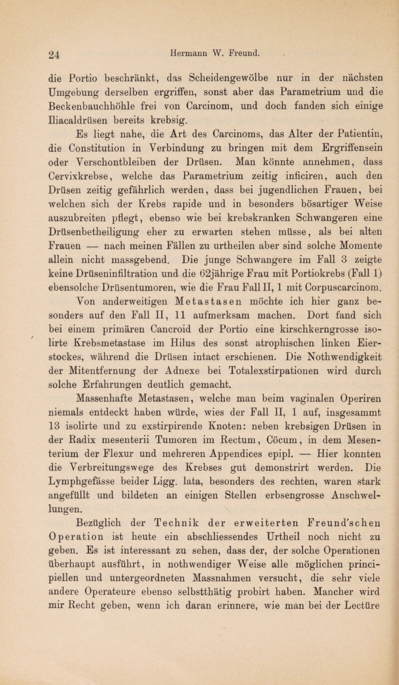 die Portio beschrankt, das Scheidengewolbe nur in der nachsten Umgebung derselben ergriffen, sonst aber das Parametrium und die Beckenbauchhohle frei von Carcinom, und doch fanden sich einige Iliacaldriisen bereits krebsig. Es liegt nahe, die Art des Carcinoms, das Alter der Patientin, die Constitution in Verbindung zu bringen mit dem Ergriffensein oder Yerscbontbleiben der Driisen. Man konnte annehmen, dass Cervixkrebse, welche das Parametrium zeitig inficiren, auch den Driisen zeitig gefahrlich werden, dass bei jugendlichen Frauen, bei welchen sich der Krebs rapide und in besonders bosartiger Weise auszubreiten pflegt, ebenso wie bei krebskranken Schwangeren eine Driisenbetheiligung eher zu erwarten stehen miisse, als bei alten Frauen — nach meinen Fallen zu urtheilen aber sind solche Momente allein nicht massgebend. Die junge Schwangere im Fall 3 zeigte keine Driiseninfiltration und die 62jahrige Frau mit Portiokrebs (Fall 1) ebensolche Driisentumoren, wie die Frau Fall II, 1 mit Corpusearcinom. Von anderweitigen Metastasen mochte ich hier ganz be- sonders auf den Fall II, 11 aufmerksam machen. Dort fand sich bei einem primaren Cancroid der Portio eine kirschkerngrosse iso- lirte Krebsmetastase im Hilus des sonst atrophischen linken Eier- stockes, wahrend die Driisen intact erschienen. Die Nothwendigkeit der Mitentfernung der Adnexe bei Totalexstirpationen wird durch solche Erfahrungen deutlich gemacht. Massenhafte Metastasen, welche man beim vaginalen Operiren niemals entdeckt haben wiirde, wies der Fall II, 1 auf, insgesammt 13 isolirte und zu exstirpirende Knoten: neben krebsigen Driisen in der Radix mesenterii Tumoren im Rectum, Cocum, in dem Mesen- terium der Flexur und mehreren Appendices epipl. — Hier konnten die Yerbreitungswege des Krebses gut demonstrirt werden. Die Lymphgefasse beider Ligg. lata, besonders des rechten, waren stark angefiillt und bildeten an einigen Stellen erbsengrosse Anschwel- lungen. Beziiglich der Technik der erweiterten Freund’schen Operation ist heute ein abschliessendes Urtheil noch nicht zu geben. Es ist interessant zu sehen, dass der, der solche Operationen uberhaupt ausfiihrt, in nothwendiger Weise alle moglichen princi- piellen und untergeordneten Massnahmen versucht, die sehr viele andere Operateure ebenso selbstthatig probirt haben. Mancher wird mir Recht geben, wenn ich daran erinnere, wie man bei der Lectiire