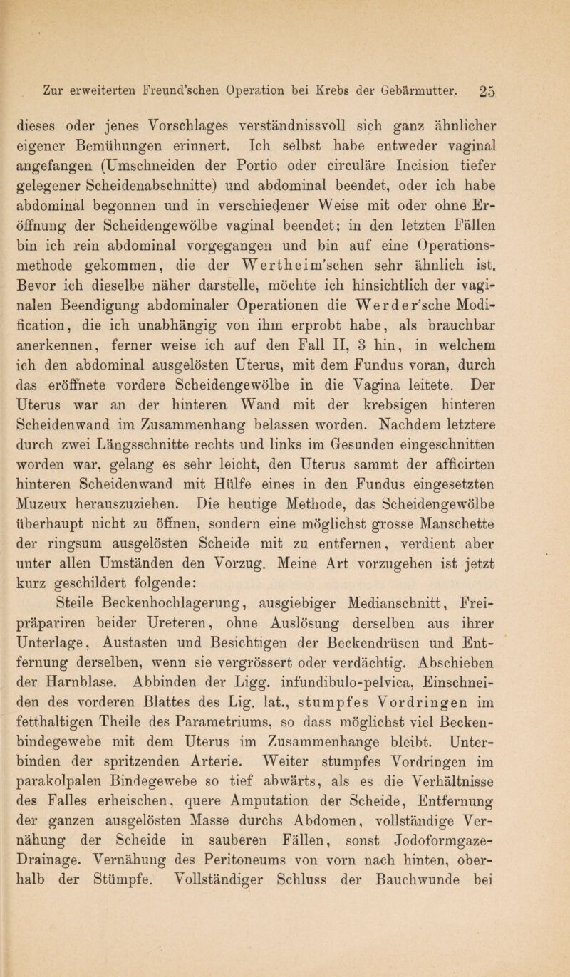 dieses oder jenes Vorschlages verstandnissvoll sich ganz ahnlicher eigener Bemuhungen erinnert. Ich selbst babe entweder vaginal angefangen (Umschneiden der Portio oder circulare Incision tiefer gelegener Scheidenabsclmitte) und abdominal beendet, oder ich habe abdominal begonnen und in verschiedener Weise mit oder ohne Er- offnung der Scheidengewolbe vaginal beendet; in den letzten Fallen bin ich rein abdominal vorgegangen und bin auf eine Operations- methode gekommen, die der Wertheim’schen sehr ahnlich ist. Bevor ich dieselbe naher darstelle, mochte ich hinsichtlich der vagi- nalen Beendigung abdominaler Operationen die Werder’sche Modi¬ fication, die ich unabhangig von ihm erprobt habe, als brauchbar anerkennen, ferner weise ich auf den Fall II, 3 hin, in welchem ich den abdominal ausgelosten Uterus, mit dem Fundus voran, durch das eroffnete vordere Scheidengewolbe in die Vagina leitete. Der Uterus war an der hinteren Wand mit der krebsigen hinteren Scheidenwand im Zusammenhang belassen worden. Nachdem letztere durch zwei Langsschnitte rechts und links im Gesunden eingeschnitten worden war, gelang es sehr leicht, den Uterus sammt der afficirten hinteren Scheidenwand mit Hlilfe eines in den Fundus eingesetzten Muzeux herauszuziehen. Die heutige Methode, das Scheidengewolbe iiberhaupt nicht zu offnen, sondern eine moglichst grosse Manschette der ringsum ausgelosten Scheide mit zu entfernen, verdient aber unter alien Umstanden den Vorzug. Meine Art vorzugehen ist jetzt kurz geschildert folgende: Steile Beckenhochlagerung, ausgiebiger Medianschnitt,. Frei- prapariren beider Ureteren, ohne Auslosung derselben aus ihrer Unterlage, Austasten und Besichtigen der Beckendriisen und Ent- fernung derselben, wenn sie vergrossert oder verdachtig. Abschieben der Harnblase. Abbinden der Ligg. infundibulo-pelvica, Einschnei- den des vorderen Blattes des Lig. lat., stumpfes Vordringen im fetthaltigen Theile des Parametriums, so dass moglichst viel Becken- bindegewebe mit dem Uterus im Zusammenhange bleibt. Unter- binden der spritzenden Arterie. Weiter stumpfes Vordringen im parakolpalen Bindegewebe so tief abwarts, als es die Verhaltnisse des Falles erheischen, quere Amputation der Scheide, Entfernung der ganzen ausgelosten Masse durchs Abdomen, vollstandige Ver- nahung der Scheide in sauberen Fallen, sonst Jodoformgaze- Drainage. Vernahung des Peritoneums von vorn nach hinten, ober- halb der Stiimpfe. Vollstandiger Schluss der Bauchwunde bei