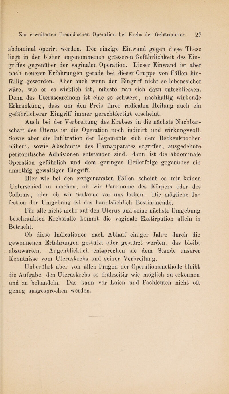 abdominal operirt werden. Der einzige Einwand gegen diese These liegt in der bisher angenommenen grosseren Gefahrlichkeit des Ein- griffes gegeniiber der vaginalen Operation. Dieser Einwand ist aber nach neueren Erfabrungen gerade bei dieser Gruppe von Fallen hin- fallig geworden. Aber auch wenn der Eingriff nicht so lebenssicher ware, wie er es wirklich ist, miisste man sich dazu entschliessen. Denn das Uteruscarcinom ist eine so sell were, nachhaltig wirkende Erkrankung, dass um den Preis ihrer radicalen Heilung auch ein gefahrlicherer Eingriff immer gerechtfertigt erscheint. Auch bei der Verbreitung des Krebses in die nachste Nachbar- schaft des Uterus ist die Operation noch indicirt und wirkungsvoll. Sowie aber die Infiltration der Ligamente sich dem Beckenknochen naliert, sowie Abschnitte des Harnapparates ergriffen, ausgedehnte peritonitische Adhasionen entstanden sind, dann ist die abdominale Operation gefahrlich und dem geringen Heilerfolge gegeniiber ein unnothig gewaltiger Eingriff. Hier wie bei den erstgenannten Fallen scheint es mir keinen Unterschied zu machen, ob wir Carcinome des Korpers oder des Collums, oder ob wir Sarkome vor uns haben. Die mogliclie In¬ fection der Umgebung ist das hauptsachlich Bestimmende. Fur alle nicht mehr auf den Uterus und seine nachste Umgebung beschrankten Krebsfalle kommt die vaginale Exstirpation allein in Betracht. Ob diese Indicationen nach Ablauf einiger Jahre durch die gewonnenen Erfahrungen gestutzt oder gestiirzt werden, das bleibt abzuwarten. Augenblicklich entsprechen sie dem Stande unserer Kenntnisse vom Uteruskrebs und seiner Verbreitung. Unberiilirt aber von alien Fragen der Operationsmethode bleibt die Aufgabe, den Uteruskrebs so friihzeitig wie moglich zu erkennen und zu behandeln. Das kann vor Laien und Fachleuten nicht oft genug ausgesprochen werden.