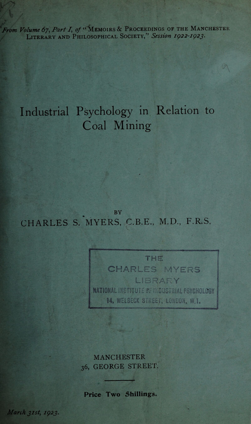 ' from Volume 67, Part /, of “ Memoirs & Proceedings of the Manchester Literary and Philosophical Society,” Session 1922-1923. Industrial Psychology in Relation to Coal Mining BY CHARLES S.'MYERS, C.B.E., M.D., F.R.S, Price Two Shillings. * March 31st, 1923.