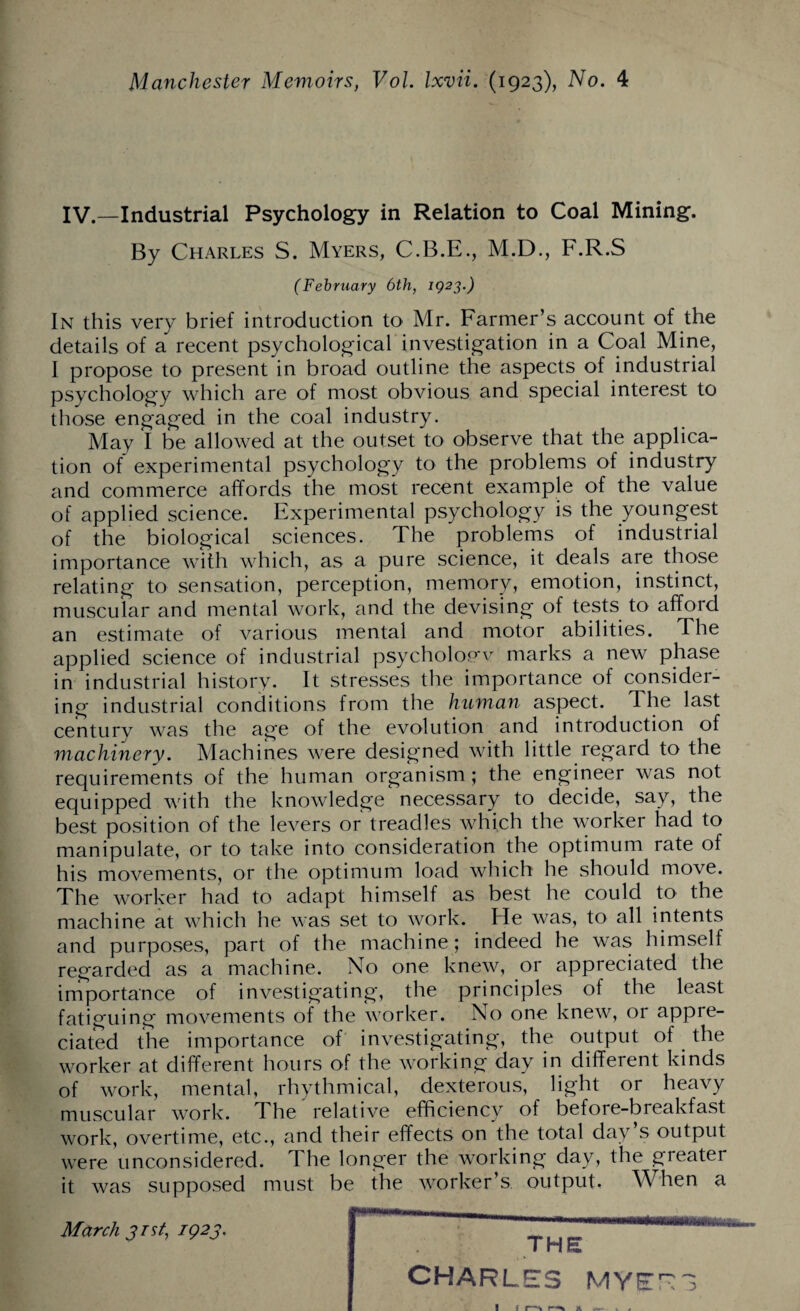 IV.—Industrial Psychology in Relation to Coal Mining. By Charles S. Myers, C.B.E., M.D., F.R.S (February 6th, 1923.) In this very brief introduction to Mr. Farmer’s account of the details of a recent psychological investigation in a Coal Mine, I propose to present in broad outline the aspects of industrial psychology which are of most obvious and special interest to those engaged in the coal industry. May I be allowed at the outset to observe that the applica¬ tion of experimental psychology to the problems of industry and commerce affords the most recent example of the value of applied science. Experimental psychology is the youngest of the biological sciences. The problems of industrial importance with which, as a pure science, it deals are those relating to sensation, perception, memory, emotion, instinct, muscular and mental work, and the devising of tests to afford an estimate of various mental and motor abilities. The applied science of industrial psycholopw marks a new phase in industrial history. It stresses the importance of consider¬ ing industrial conditions from the human aspect. The last century was the age of the evolution and introduction of machinery. Machines were designed with little regard to the requirements of the human organism; the engineer was not equipped with the knowledge necessary to decide, say, the best position of the levers or treadles which the worker had to manipulate, or to take into consideration the optimum rate of his movements, or the optimum load which he should move. The worker had to adapt himself as best he could to the machine at which he was set to work. He was, to all intents and purposes, part of the machine; indeed he was himself regarded as a machine. No one knew, or appreciated the importance of investigating, the principles of the least fatiguing movements of the worker. No one knew, or appre¬ ciated the importance of investigating, the output of the worker at different hours of the working day in different kinds of work, mental, rhythmical, dexterous, light or heavy muscular work. The relative efficiency of before-breakfast work, overtime, etc., and their effects on the total day’s output were unconsidered. The longer the working day, the greater it was supposed must be the worker’s output. When a March 3 rst, 1923. THE CHARLES MYET3