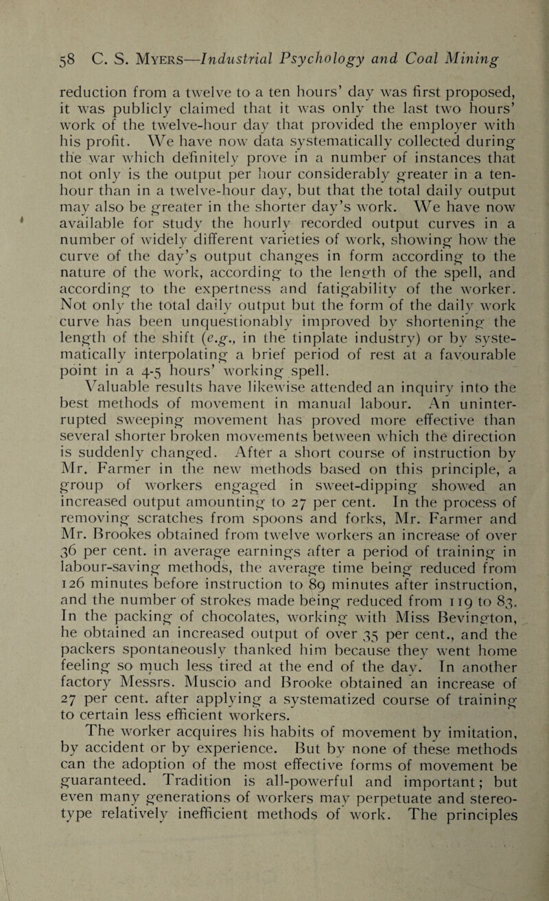 reduction from a twelve to a ten hours’ day was first proposed, it was publicly claimed that it was only the last two hours’ work of the twelve-hour day that provided the employer with his profit. We have now data systematically collected during the war which definitely prove in a number of instances that not only is the output per hour considerably greater in a ten- hour than in a twelve-hour day, but that the total daily output may also be greater in the shorter day’s work. We have now available for study the hourly recorded output curves in a number of widely different varieties of work, showing how the curve of the day’s output changes in form according to the nature of the work, according to the length of the spell, and according to the expertness and fatigability of the worker. Not only the total daily output but the form of the daily work curve has been unquestionably improved by shortening the length of the shift (c.g., in the tinplate industry) or by syste¬ matically interpolating a brief period of rest at a favourable point in a 4-5 hours’ working spell. Valuable results have likewise attended an inquiry into the best methods of movement in manual labour. An uninter¬ rupted sweeping movement has proved more effective than several shorter broken movements between which the direction is suddenly changed. After a short course of instruction by Mr. Farmer in the new methods based on this principle, a group of workers engaged in sweet-dipping showed an increased output amounting to 27 per cent. In the process of removing scratches from spoons and forks, Mr. Farmer and Mr. Brookes obtained from twelve workers an increase of over 36 per cent, in average earnings after a period of training in labour-saving methods, the average time being reduced from 126 minutes before instruction to 89 minutes after instruction, and the number of strokes made being reduced from 119 to 83. In the packing of chocolates, working with Miss Bevington, he obtained an increased output of over 35 per cent., and the packers spontaneously thanked him because they went home feeling so much less tired at the end of the dav. In another factory Messrs. Muscio and Brooke obtained an increase of 27 per cent, after applying a systematized course of training to certain less efficient workers. The worker acquires his habits of movement by imitation, by accident or by experience. But by none of these methods can the adoption of the most effective forms of movement be guaranteed. Tradition is all-powerful and important; but even many generations of workers may perpetuate and stereo¬ type relatively inefficient methods of work. The principles