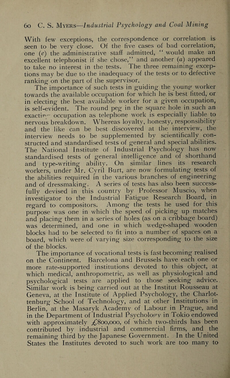 With few exceptions, the correspondence or correlation is seen to be very close. Of the five cases of bad correlation, one (e) the administrative staff admitted, “ would make an excellent telephonist if she chose,” and another (a) appeared to take no interest in the tests. The three remaining- excep¬ tions may be due to the inadequacy of the tests or to defective ranking on the part of the supervisor. The importance of such tests in guiding the young worker towards the available occupation for which he is best fitted, or in electing the best available worker for a given occupation, is self-evident. The round peg in the square hole in such an exacting occupation as telephone work is especially liable to nervous breakdown. Whereas loyalty, honesty, responsibility and the like can be best discovered at the interview, the interview needs to be supplemented by scientifically con¬ structed and standardised tests of general and special abilities. The National Institute of Industrial Psychology has now standardised tests of general intelligence and of shorthand and type-writing ability. On similar lines its research workers, under Mr. Cyril Burt, are now formulating tests of the abilities required in the various branches of engineering and of dressmaking. A series of tests has also been success¬ fully devised in this country by Professor Muscio, when investigator to the Industrial Fatigue Research Board, in regard to compositors. Among the tests he used for this purpose was one in which the speed of picking up matches and placing them in a series of holes (as on a cribbage board) was determined, and one in which wedge-shaped wooden blocks had to be selected to fit into a number of spaces on a board, which were of varying size corresponding to the size of the blocks. The importance of vocational tests is fast becoming realised on the Continent. Barcelona and Brussels have each one or more rate-supported institutions devoted to this object, at which medical, anthropometric, as well as physiological and psychological tests are applied to those seeking advice. Similar work is being carried out at the Institut Rousseau at Geneva, at the Institute of Applied Psychology, the Charlot- tenburg School of Technology, and at other Institutions in Berlin, at the Masaryk Academy of Labour in Prague, and in the Department of Industrial Psycholopw in Tokio endowed with approximately ^800,000, of which two-thirds has been contributed by industrial and commercial firms, and the remaining third by the Japanese Government. In the United States the Institutes devoted to such work are too many to