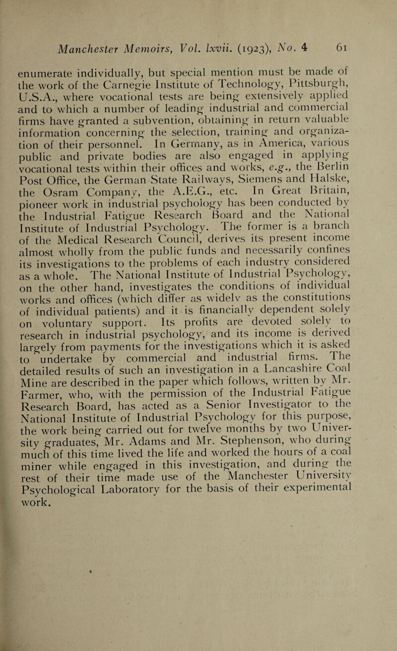 enumerate individually, but special mention must be made ol the work of the Carnegie Institute of Technology, Pittsburgh, U.S.A., where vocational tests are being extensively applied and to which a number of leading industrial and commercial firms have granted a subvention, obtaining in return valuable information concerning the selection, training and organiza¬ tion of their personnel. In Germany, as in America, various public and private bodies are also engaged in applying vocational tests within their offices and works, e.g., the Berlin Post Office, the German State Railways, Siemens and Halske, the Osram Company, the A.E.G., etc. In Great Britain, pioneer work in industrial psychology has been conducted by the Industrial Fatigue Research Board and the National Institute of Industrial Psychology. The former is a branch of the Medical Research Council, derives its present income almost wholly from the public funds and necessarily confines its investigations to the problems of each industry considered as a whole, d he National Institute of Industrial Psychology, on the other hand, investigates the conditions of individual works and offices (which differ as widelv as the constitutions of individual patients) and it is financially dependent solely on voluntary support. Its profits are devoted solely to research in industrial psychology, and its income is derived largely from payments for the investigations which it is asked to undertake by commercial and industrial firms. The detailed results of such an investigation in a Lancashire Coal Mine are described in the paper which follows, written by Mr. Farmer, who, with the permission of the Industrial Fatigue Research Board, has acted as a Senior Investigator to the National Institute of Industrial Psychology for this purpose, the work being carried out for twelve months by two Univer¬ sity graduates, Mr. Adams and Mr. Stephenson, who during much of this time lived the life and worked the hours of a coal miner while engaged in this investigation, and during the rest of their time made use of the Manchester University Psychological Laboratory for the basis of their experimental work.