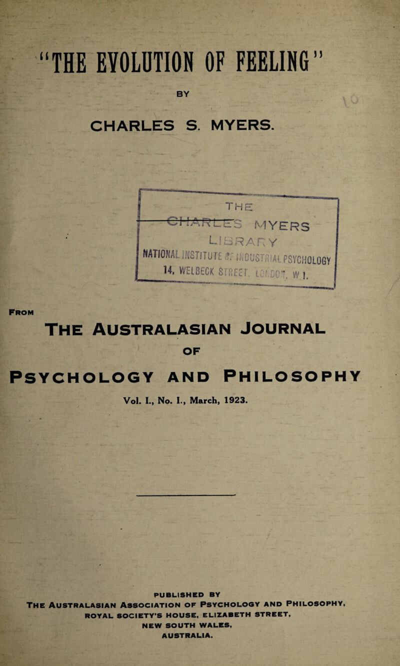 “THE EVOLUTION OF FEELING” BY CHARLES S. MYERS. From The Australasian journal OF Psychology and Philosophy Vol. I., No. I., March, 1923. PUBLISHED BY The Australasian Association of Psychology and Philosophy, ROYAL SOCIETY’S HOUSE, ELIZABETH STREET, NEW SOUTH WALES, AUSTRALIA.