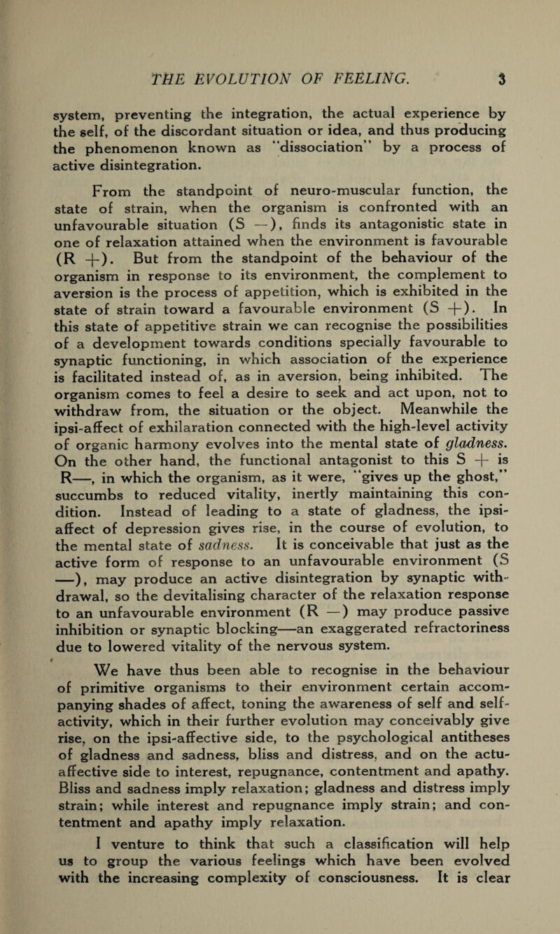 system, preventing the integration, the actual experience by the self, of the discordant situation or idea, and thus producing the phenomenon known as “dissociation” by a process of active disintegration. From the standpoint of neuro-muscular function, the state of strain, when the organism is confronted with an unfavourable situation (S —), finds its antagonistic state in one of relaxation attained when the environment is favourable (R -j-). But from the standpoint of the behaviour of the organism in response to its environment, the complement to aversion is the process of appetition, which is exhibited in the state of strain toward a favourable environment (S +). In this state of appetitive strain we can recognise the possibilities of a development towards conditions specially favourable to synaptic functioning, in which association of the experience is facilitated instead of, as in aversion, being inhibited. The organism comes to feel a desire to seek and act upon, not to withdraw from, the situation or the object. Meanwhile the ipsi-affect of exhilaration connected with the high-level activity of organic harmony evolves into the mental state of gladness. On the other hand, the functional antagonist to this S + is R—, in which the organism, as it were, “gives up the ghost,” succumbs to reduced vitality, inertly maintaining this con¬ dition. Instead of leading to a state of gladness, the ipsi- affect of depression gives rise, in the course of evolution, to the mental state of sadness. It is conceivable that just as the active form of response to an unfavourable environment (S —), may produce an active disintegration by synaptic with¬ drawal, so the devitalising character of the relaxation response to an unfavourable environment (R —) may produce passive inhibition or synaptic blocking—an exaggerated refractoriness due to lowered vitality of the nervous system. f We have thus been able to recognise in the behaviour of primitive organisms to their environment certain accom¬ panying shades of affect, toning the awareness of self and self¬ activity, which in their further evolution may conceivably give rise, on the ipsi-affective side, to the psychological antitheses of gladness and sadness, bliss and distress, and on the actu- affective side to interest, repugnance, contentment and apathy. Bliss and sadness imply relaxation; gladness and distress imply strain; while interest and repugnance imply strain; and con¬ tentment and apathy imply relaxation. I venture to think that such a classification will help us to group the various feelings which have been evolved with the increasing complexity of consciousness. It is clear