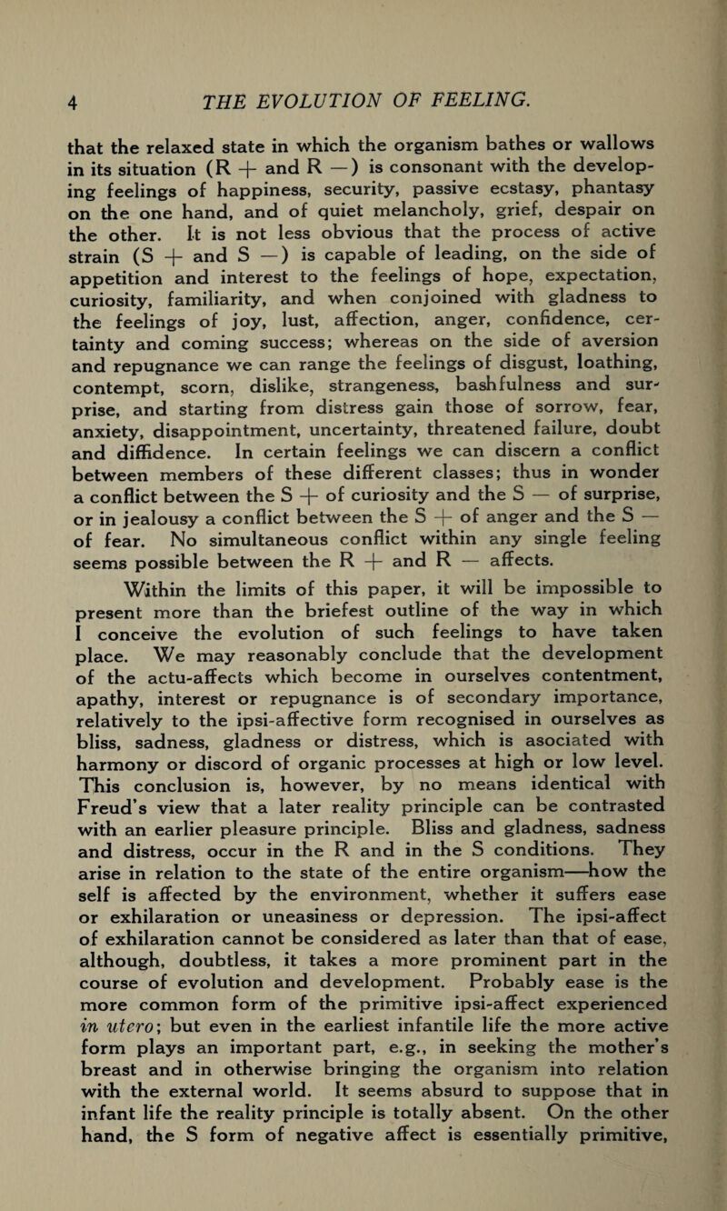 that the relaxed state in which the organism bathes or wallows in its situation (R + and R — ) is consonant with the develop¬ ing feelings of happiness, security, passive ecstasy, phantasy on the one hand, and of quiet melancholy, grief, despair on the other. It is not less obvious that the process of active strain (S + and S —) is capable of leading, on the side of appetition and interest to the feelings of hope, expectation, curiosity, familiarity, and when conjoined with gladness to the feelings of joy, lust, affection, anger, confidence, cer¬ tainty and coming success; whereas on the side of aversion and repugnance we can range the feelings of disgust, loathing, contempt, scorn, dislike, strangeness, bashfulness and sur¬ prise, and starting from distress gain those of sorrow, fear, anxiety, disappointment, uncertainty, threatened failure, doubt and diffidence. In certain feelings we can discern a conflict between members of these different classes; thus in wonder a conflict between the S + of curiosity and the S — of surprise, or in jealousy a conflict between the S -\~ of anger and the S of fear. No simultaneous conflict within any single feeling seems possible between the R -j- and R — affects. Within the limits of this paper, it will be impossible to present more than the briefest outline of the way in which I conceive the evolution of such feelings to have taken place. We may reasonably conclude that the development of the actu-affects which become in ourselves contentment, apathy, interest or repugnance is of secondary importance, relatively to the ipsi-affective form recognised in ourselves as bliss, sadness, gladness or distress, which is asociated with harmony or discord of organic processes at high or low level. This conclusion is, however, by no means identical with Freud’s view that a later reality principle can be contrasted with an earlier pleasure principle. Bliss and gladness, sadness and distress, occur in the R and in the S conditions. They arise in relation to the state of the entire organism—how the self is affected by the environment, whether it suffers ease or exhilaration or uneasiness or depression. The ipsi-affect of exhilaration cannot be considered as later than that of ease, although, doubtless, it takes a more prominent part in the course of evolution and development. Probably ease is the more common form of the primitive ipsi-affect experienced in utero\ but even in the earliest infantile life the more active form plays an important part, e.g., in seeking the mother’s breast and in otherwise bringing the organism into relation with the external world. It seems absurd to suppose that in infant life the reality principle is totally absent. On the other hand, the S form of negative affect is essentially primitive,