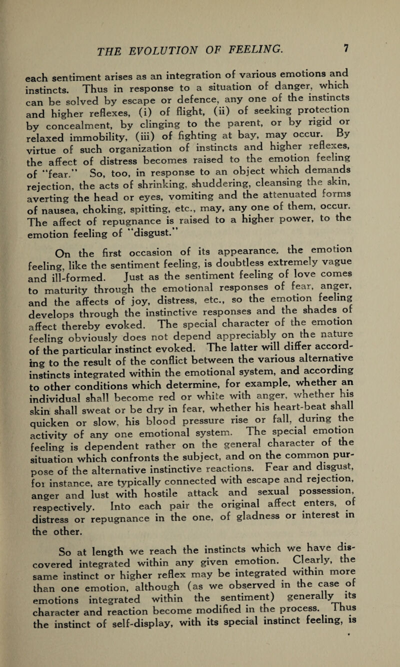 each sentiment arises as an integration of various emotions and instincts. Thus in response to a situation of danger, which can be solved by escape or defence, any one of the instincts and higher reflexes, (i) of flight, (ii) of seeking protection by concealment, by clinging to the parent, or by rigid or relaxed immobility, (iii) of fighting at bay, may occur. By virtue of such organization of instincts and higher reflexes, the affect of distress becomes raised to the emotion feeling of “fear.” So, too, in response to an object which demands rejection, the acts of shrinking, shuddering, cleansing the skm, averting the head or eyes, vomiting and the attenuated foims of nausea, choking, spitting, etc., may, any one of them, occur. The affect of repugnance is raised to a higher power, to the emotion feeling of “disgust.” On the first occasion of its appearance, the emotion feeling, like the sentiment feeling, is doubtless extremely vague and ill-formed. Just as the sentiment feeling of love comes to maturity through the emotional responses of fear, anger, and the affects of joy, distress, etc., so the emotion feeling develops through the instinctive responses and the shades of affect thereby evoked. The special character of the emotion feeling obviously does not depend appreciably on the nature of the particular instinct evoked. The latter will differ accord¬ ing to the result of the conflict between the various alternative instincts integrated within the emotional system, and according to other conditions which determine, for example, whether an individual shall become red or while with anger, whether his skin shall sweat or be dry in fear, whether his heart-beat shall quicken or slow, his blood pressure rise or fall, during the activity of any one emotional system. The special emotion feeling is dependent rather on the general character of the situation which confronts the subject, and on the common pur¬ pose of the alternative instinctive reactions. Fear and disgust, foi instance, are typically connected with escape and rejection, anger and lust with hostile attack and sexual possession respectively. Into each pair the original affect enters, o distress or repugnance in the one, of gladness or interest in the other. So at length we reach the instincts which we have dis¬ covered integrated within any given emotion. Clearly, the same instinct or higher reflex may be integrated within more than one emotion, although (as we observed in the case of emotions integrated within the sentiment) generally its character and reaction become modified in the process. Thus the instinct of self-display, with its special instinct feeling, is