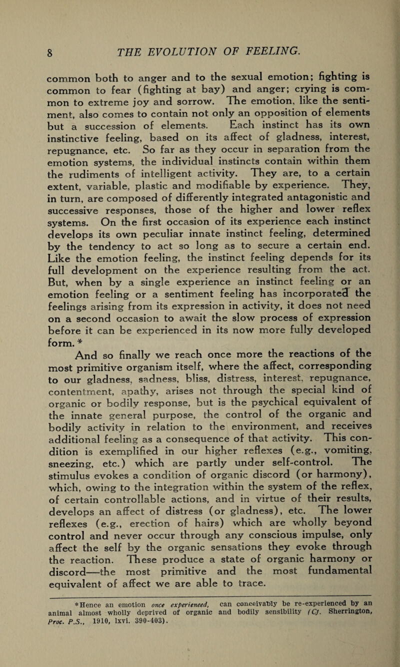common both to anger and to the sexual emotion; fighting is common to fear (fighting at bay) and anger; crying is com¬ mon to extreme joy and sorrow. The emotion, like the senti¬ ment, also comes to contain not only an opposition of elements but a succession of elements. Each instinct has its own instinctive feeling, based on its affect of gladness, interest, repugnance, etc. So far as they occur in separation from the emotion systems, the individual instincts contain within them the rudiments of intelligent activity. They are, to a certain extent, variable, plastic and modifiable by experience. They, in turn, are composed of differently integrated antagonistic and successive responses, those of the higher and lower reflex systems. On the first occasion of its experience each instinct develops its own peculiar innate instinct feeling, determined by the tendency to act so long as to secure a certain end. Like the emotion feeling, the instinct feeling depends for its full development on the experience resulting from the act. But, when by a single experience an instinct feeling or an emotion feeling or a sentiment feeling has incorporated the feelings arising from its expression in activity, it does not need on a second occasion to await the slow process of expression before it can be experienced in its now more fully developed form. * And so finally we reach once more the reactions of the most primitive organism itself, where the affect, corresponding to our gladness, sadness, bliss, distress, interest, repugnance, contentment, apathy, arises not through the special kind of organic or bodily response, but is the psychical equivalent of the innate general purpose, the control of the organic and bodily activity in relation to the environment, and receives additional feeling as a consequence of that activity. This con¬ dition is exemplified in our higher reflexes (e.g., vomiting, sneezing, etc.) which are partly under self-control. The stimulus evokes a condition of organic discord (or harmony), which, owing to the integration within the system of the reflex, of certain controllable actions, and in virtue of their results, develops an affect of distress (or gladness), etc. The lower reflexes (e.g., erection of hairs) which are wholly beyond control and never occur through any conscious impulse, only affect the self by the organic sensations they evoke through the reaction. These produce a state of organic harmony or discord—the most primitive and the most fundamental equivalent of affect we are able to trace. * Hence an emotion once experienced, can conceivably be re-experienced by an animal almost wholly deprived of organic and bodily sensibility (CJ. Sherrington, Proc. P.S., 1910, lxvi. 390-403).