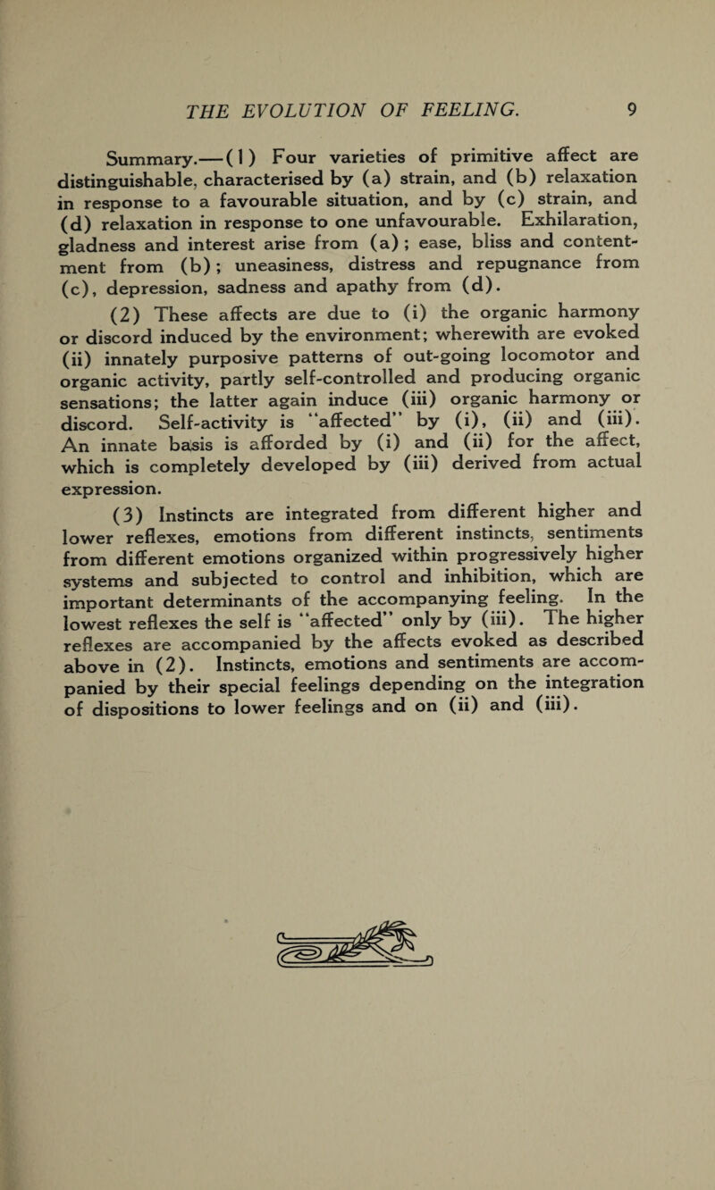 Summary.— (1) Four varieties of primitive affect are distinguishable, characterised by (a) strain, and (b) relaxation in response to a favourable situation, and by (c) strain, and (d) relaxation in response to one unfavourable. Exhilaration, gladness and interest arise from (a) ; ease, bliss and content¬ ment from (b); uneasiness, distress and repugnance from (c), depression, sadness and apathy from (d). (2) These affects are due to (i) the organic harmony or discord induced by the environment; wherewith are evoked (ii) innately purposive patterns of out-going locomotor and organic activity, partly self-controlled and producing organic sensations; the latter again induce (iii) organic harmony or discord. Self-activity is “affected” by (i), (ii) and (iii). An innate basis is afforded by (i) and (ii) for the affect, which is completely developed by (iii) derived from actual expression. (3) Instincts are integrated from different higher and lower reflexes, emotions from different instincts, sentiments from different emotions organized within progressively higher systems and subjected to control and inhibition, which are important determinants of the accompanying feeling. In the lowest reflexes the self is affected only by (iii). The higher reflexes are accompanied by the affects evoked as described above in (2). Instincts, emotions and sentiments are accom¬ panied by their special feelings depending on the integration of dispositions to lower feelings and on (ii) and (iii).