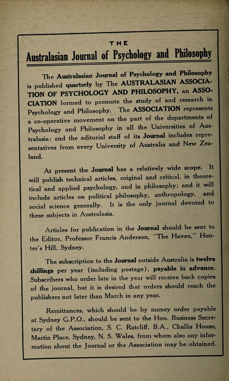 THE The Australasian Journal of Psychology and Philosophy is published quarterly by The AUSTRALASIAN ASSOCIA- TION OF PSYCHOLOGY AND PHILOSOPHY, an ASSO¬ CIATION formed to promote the study of and research in Psychology and Philosophy. The ASSOCIATION represents a co-operative movement on the part of the departments of Psychology and Philosophy in all the Universities of Aus¬ tralasia; and the editorial staff of its Journal includes repre¬ sentatives from every University of Australia and New Zea- land. At present the Journal has a relatively wide scope. It will publish technical articles, original and critical, in theore¬ tical and applied psychology, and in philosophy; and it will include articles on political philosophy, anthropology, and social science generally. It is the only journal devoted to these subjects in Australasia. Articles for publication in the Journal should be sent to the Editor, Professor Francis Anderson, “The Haven,’ Hun¬ ter’s Hill, Sydney. The subscription to the Journal outside Australia is twelve shillings per year (including postage), payable in advance. Subscribers who order late in the year will receive back copies of the journal, but it is desired that orders should reach the publishers not later than March in any year. Remittances, which should be by money order payable at Sydney G.P.O., should be sent to the Hon. Business Secre¬ tary of the Association, S. C. Ratcliff, B.A., Challis House, Martin Place, Sydney, N. S. Wales, from whom also any infor¬ mation about the Journal or the Association may be obtained.