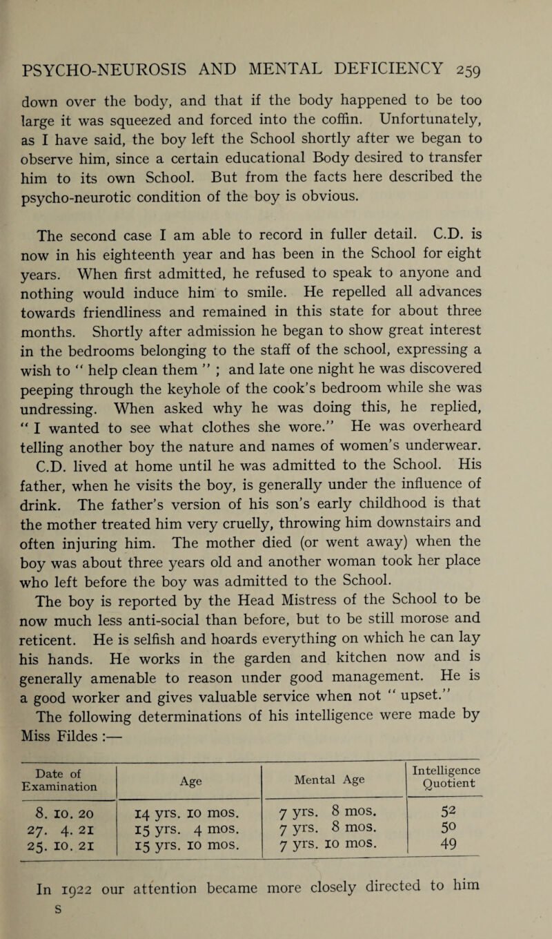 down over the body, and that if the body happened to be too large it was squeezed and forced into the coffin. Unfortunately, as I have said, the boy left the School shortly after we began to observe him, since a certain educational Body desired to transfer him to its own School. But from the facts here described the psycho-neurotic condition of the boy is obvious. The second case I am able to record in fuller detail. C.D. is now in his eighteenth year and has been in the School for eight years. When first admitted, he refused to speak to anyone and nothing would induce him to smile. He repelled all advances towards friendliness and remained in this state for about three months. Shortly after admission he began to show great interest in the bedrooms belonging to the staff of the school, expressing a wish to “ help clean them ” ; and late one night he was discovered peeping through the keyhole of the cook’s bedroom while she was undressing. When asked why he was doing this, he replied, “ I wanted to see what clothes she wore.” He was overheard telling another boy the nature and names of women’s underwear. C.D. lived at home until he was admitted to the School. His father, when he visits the boy, is generally under the influence of drink. The father’s version of his son’s early childhood is that the mother treated him very cruelly, throwing him downstairs and often injuring him. The mother died (or went away) when the boy was about three years old and another woman took her place who left before the boy was admitted to the School. The boy is reported by the Head Mistress of the School to be now much less anti-social than before, but to be still morose and reticent. He is selfish and hoards everything on which he can lay his hands. He works in the garden and kitchen now and is generally amenable to reason under good management. He is a good worker and gives valuable service when not “ upset.” The following determinations of his intelligence were made by Miss Fildes :— Date of Examination Age Mental Age Intelligence Quotient 8. 10. 20 14 yrs. 10 mos. 7 yrs. 8 mos. 52 27. 4. 21 15 yrs. 4 mos. 7 yrs. 8 mos. 50 25. 10. 21 15 yrs. 10 mos. 7 yrs. 10 mos. 49 In 1922 our attention became more closely directed to him s