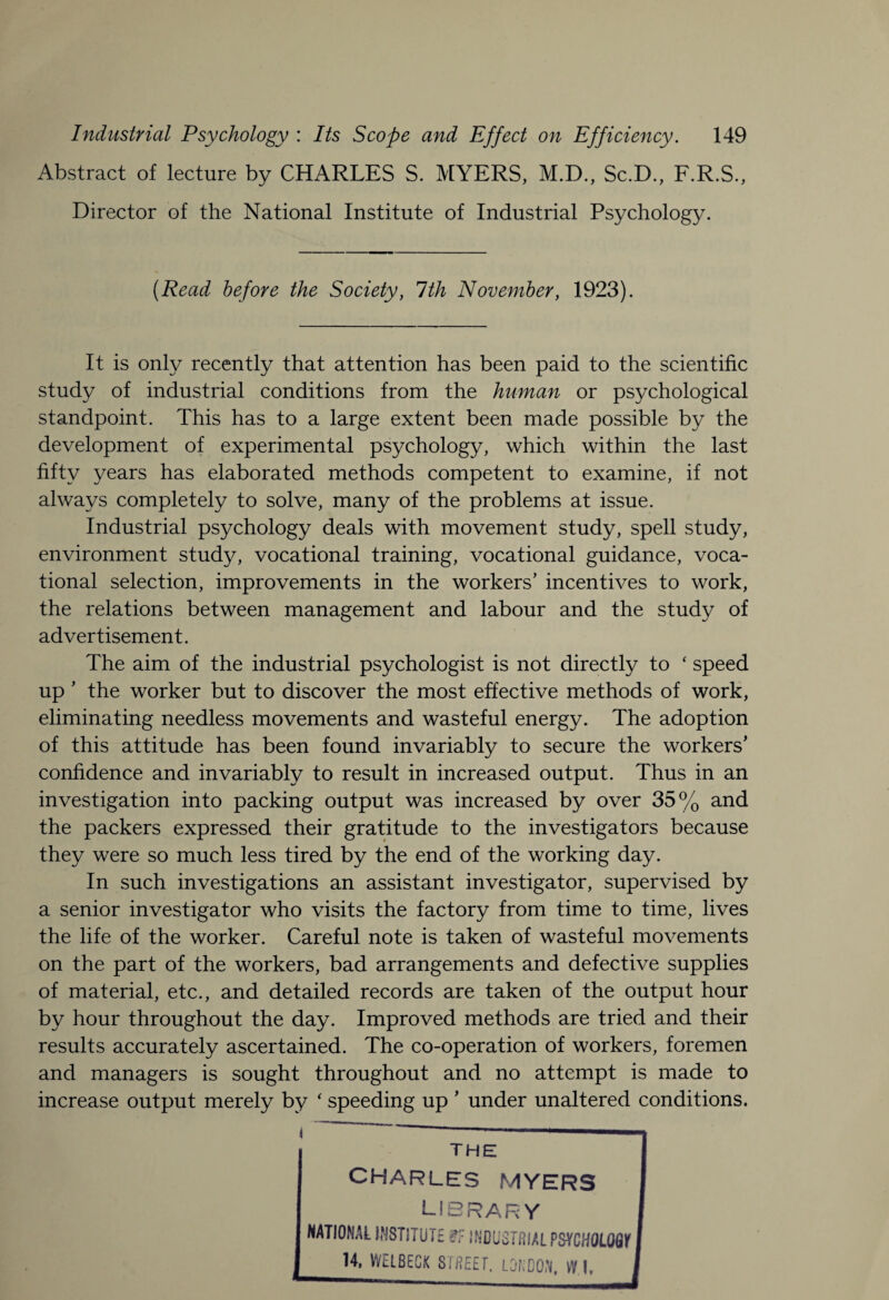 Abstract of lecture by CHARLES S. MYERS, M.D., Sc.D., F.R.S., Director of the National Institute of Industrial Psychology. {Read before the Society, 1th November, 1923). It is only recently that attention has been paid to the scientific study of industrial conditions from the human or psychological standpoint. This has to a large extent been made possible by the development of experimental psychology, which within the last fifty years has elaborated methods competent to examine, if not always completely to solve, many of the problems at issue. Industrial psychology deals with movement study, spell study, environment study, vocational training, vocational guidance, voca¬ tional selection, improvements in the workers’ incentives to work, the relations between management and labour and the study of advertisement. The aim of the industrial psychologist is not directly to ‘ speed up ’ the worker but to discover the most effective methods of work, eliminating needless movements and wasteful energy. The adoption of this attitude has been found invariably to secure the workers’ confidence and invariably to result in increased output. Thus in an investigation into packing output was increased by over 35% and the packers expressed their gratitude to the investigators because they were so much less tired by the end of the working day. In such investigations an assistant investigator, supervised by a senior investigator who visits the factory from time to time, lives the life of the worker. Careful note is taken of wasteful movements on the part of the workers, bad arrangements and defective supplies of material, etc., and detailed records are taken of the output hour by hour throughout the day. Improved methods are tried and their results accurately ascertained. The co-operation of workers, foremen and managers is sought throughout and no attempt is made to increase output merely by ‘ speeding up ’ under unaltered conditions. i — — » i THE CHARLES MYERS J LIBRARY NATIONAL INSTITUTE i? INDUSTRIAL PSYCHQLQflr I 14, VVELBECK STREET. LONDON, WT I