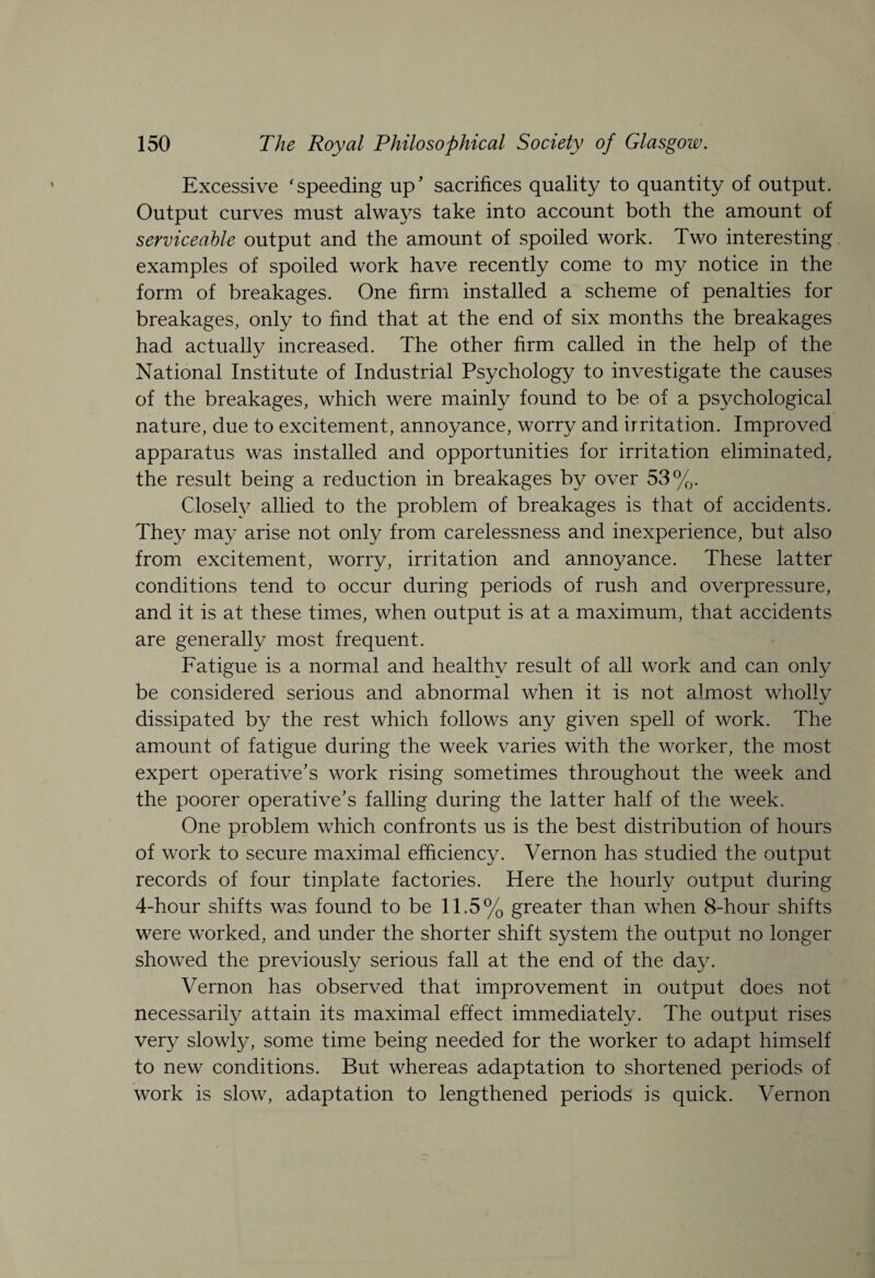 Excessive ‘speeding up’ sacrifices quality to quantity of output. Output curves must always take into account both the amount of serviceable output and the amount of spoiled work. Two interesting examples of spoiled work have recently come to my notice in the form of breakages. One firm installed a scheme of penalties for breakages, only to find that at the end of six months the breakages had actually increased. The other firm called in the help of the National Institute of Industrial Psychology to investigate the causes of the breakages, which were mainly found to be of a psychological nature, due to excitement, annoyance, worry and irritation. Improved apparatus was installed and opportunities for irritation eliminated, the result being a reduction in breakages by over 53%. Closely allied to the problem of breakages is that of accidents. They may arise not only from carelessness and inexperience, but also from excitement, worry, irritation and annoyance. These latter conditions tend to occur during periods of rush and overpressure, and it is at these times, when output is at a maximum, that accidents are generally most frequent. Fatigue is a normal and healthy result of all work and can only be considered serious and abnormal when it is not almost wholly dissipated by the rest which follows any given spell of work. The amount of fatigue during the week varies with the worker, the most expert operative’s work rising sometimes throughout the week and the poorer operative’s falling during the latter half of the week. One problem which confronts us is the best distribution of hours of work to secure maximal efficiency. Vernon has studied the output records of four tinplate factories. Here the hourly output during 4-hour shifts was found to be 11.5% greater than when 8-hour shifts were worked, and under the shorter shift system the output no longer showed the previously serious fall at the end of the day. Vernon has observed that improvement in output does not necessarily attain its maximal effect immediately. The output rises very slowly, some time being needed for the worker to adapt himself to new conditions. But whereas adaptation to shortened periods of work is slow, adaptation to lengthened periods is quick. Vernon