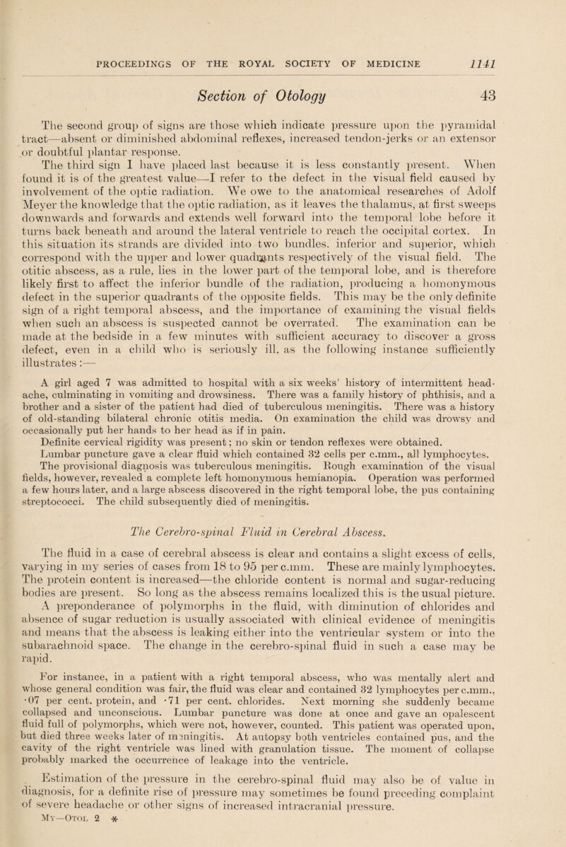 Section of Otology 43 The second group of signs are those which indicate pressure upon the pyramidal tract—absent or diminished abdominal reflexes, increased tendon-jerks or an extensor or doubtful plantar response. The third sign I have placed last because it is less constantly present. When found it is of the greatest value—I refer to the defect in the visual field caused by involvement of the optic radiation. We owe to the anatomical researches of Adolf Meyer the knowledge that the optic radiation, as it leaves the thalamus, at first sweeps downwards and forwards and extends wrell forward into the temporal lobe before it turns back beneath and around the lateral ventricle to reach the occipital cortex. In this situation its strands are divided into two bundles, inferior and superior, which correspond with the upper and lower quadbits respectively of the visual field. The otitic abscess, as a rule, lies in the lower part of the temporal lobe, and is therefore likely first to affect the inferior bundle of the radiation, producing a homonymous defect in the superior quadrants of the opposite fields. This may be the only definite sign of a right temporal abscess, and the importance of examining the visual fields when such an abscess is suspected cannot be overrated. The examination can be made at the bedside in a few minutes with sufficient accuracy to discover a gross defect, even in a child who is seriously ill, as tire following instance sufficiently illustrates:— A girl aged 7 was admitted to hospital with a six weeks’ history of intermittent head¬ ache, culminating in vomiting and drowsiness. There was a family history of phthisis, and a brother and a sister of the patient had died of tuberculous meningitis. There was a history of old-standing bilateral chronic otitis media. On examination the child was drowsy and occasionally put her hands to her head as if in pain. Definite cervical rigidity was present; no skin or tendon reflexes were obtained. Lumbar puncture gave a clear fluid which contained 32 cells per c.mm., all lymphocytes. The provisional diagnosis was tuberculous meningitis. Rough examination of the visual fields, however, revealed a complete left homonymous hemianopia. Operation was performed a few hours later, and a large abscess discovered in the right temporal lobe, the pus containing streptococci. The child subsequently died of meningitis. The Cerebro-spinal Fluid in Cerebral Abscess. The fluid in a case of cerebral abscess is clear and contains a slight excess of cells, varying in my series of cases from 18 to 95 per c.mm. These are mainly lymphocytes. The protein content is increased—the chloride content is normal and sugar-reducing bodies are present. So long as the abscess remains localized this is the usual picture. A preponderance of polymorphs in the fluid, with diminution of chlorides and absence of sugar reduction is usually associated with clinical evidence of meningitis and means that the abscess is leaking either into the ventricular system or into the subarachnoid space. The change in the cerebro-spinal fluid in such a case may be rapid. For instance, in a patient with a right temporal abscess, who was mentally alert and whose general condition was fair, the fluid was clear and contained 32 lymphocytes per c.mm., •07 per cent, protein, and -71 per cent, chlorides. Next morning she suddenly became collapsed and unconscious. Lumbar puncture was done at once and gave an opalescent fluid full of polymorphs, which were not, however, counted. This patient was operated upon, but died three weeks later of meningitis. At autopsy both ventricles contained pus, and the cavity of the right ventricle was lined with granulation tissue. The moment of collapse probably marked the occurrence of leakage into the ventricle. Estimation of the pressure in the cerebro-spinal fluid may also be of value in diagnosis, for a definite rise of pressure may sometimes be found preceding complaint of severe headache or other signs of increased intracranial pressure. My—Otol 2 *