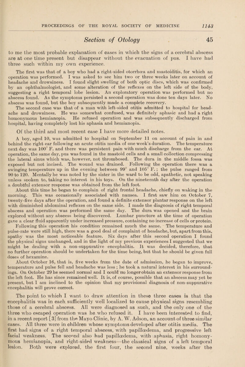 Section of Otology 45 to me the most probable explanation of cases in which the signs of a cerebral abscess are at one time present but disappear without the evacuation of pus. I have had three such within my own experience. The first was that of a boy who had a right-sided otorrhoea and mastoiditis, for which an operation was performed. I was asked to see him two or three weeks later on account of headache and drowsiness. I found slight swelling of both optic discs, which was confirmed by an ophthalmologist, and some alteration of the reflexes on the left side of the body, suggesting a right temporal lobe lesion. An exploratory operation was performed but no abscess found. As the symptoms persisted a second operation was done ten days later. No abscess was found, but the boy subsequently made a complete recovery. The second case was that of a man with left-sided otitis admitted to hospital for head¬ ache and drowsiness. He was somewhat confused, was definitely aphasic and had a right homonymous hemianopia. He refused operation and was subsequently discharged from hospital, having completely lost his aphasia and hemianopia. Of the third and most recent case I have more detailed notes. A boy, aged 10, was admitted to hospital on September 11 on account of pain in and behind the right ear following an acute otitis media of one week’s duration. The temperature next day was 100° F. and there was persistent pain with much discharge from the ear. At operation, the same day, pus was found in the mastoid cells and a small collection compressing the lateral sinus which was, however, not thrombosed. The dura in the middle fossa was exposed but not incised. The wound was drained. Following the operation there was a swinging temperature up in the evening between 99° and 105° F. ; the pulse ranged from 90 to 120. Mentally he was noted by the sister in the ward to be odd, apathetic, not speaking unless snoken to, taking no interest in his toys. On the nineteenth day after the operation a doubtful extensor response was obtained from the left foot. About this time he began to complain of right frontal headache, chiefly on waking in the morning. This was occasionally associated with nausea. I first saw him on October 7, twenty-five days after the operation, and found a definite extensor plantar response on the left with diminished abdominal reflexes on the same side. I made the diagnosis of right temporal abscess and operation was performed the same day. The dura was opened and the brain explored without any abscess being discovered. Lumbar puncture at the time of operation gave a clear fluid apparently under increased pressure, containing no increase of cells or protein. Following this operation his condition remained much the same. The temperature and pulse-rate were still high, there was a good deal of complaint of headache, but, apart from this, apathy was the most noticeable feature. Six days after this second operation I found the physical signs unchanged, and in the light of my previous experiences I suggested that we might be dealing with a non-suppurative encephalitis. It was decided, therefore, that no further operation should be undertaken for the time being, but that he should be given full doses of hexamine. About October 16, that is, five weeks from the date of admission, he began to improve, temperature and pulse fell and headache was less ; he took a natural interest in his surround¬ ings. On October 29 he seemed normal and I could no longer obtain an extensor response from the left foot. He has since remained well. It is, of course, possible that an abscess may yet be present, but I am inclined to the opinion that my provisional diagnosis of non-suppurative encephalitis will prove correct. The point to which I want to draw attention in these three cases is that the encephalitis was in each, sufficiently well localized to cause physical signs resembling those of a cerebral abscess. All were diagnosed as such, and the only one of the three who escaped operation was he who refused it. I have been interested to find, in a recent report [3] from the Mayo Clinic, by A. W. Adson, an account of three similar cases. All three were in children whose symptoms developed after otitis media. The first had signs of a right temporal abscess, with papilloedema, and progressive left facial weakness. The second also had papilloedema, with aphasia, right homony¬ mous hemianopia, and right-sided weakness—the classical signs of a left temporal lesion. Both were explored, the first four, the second nine, weeks after the