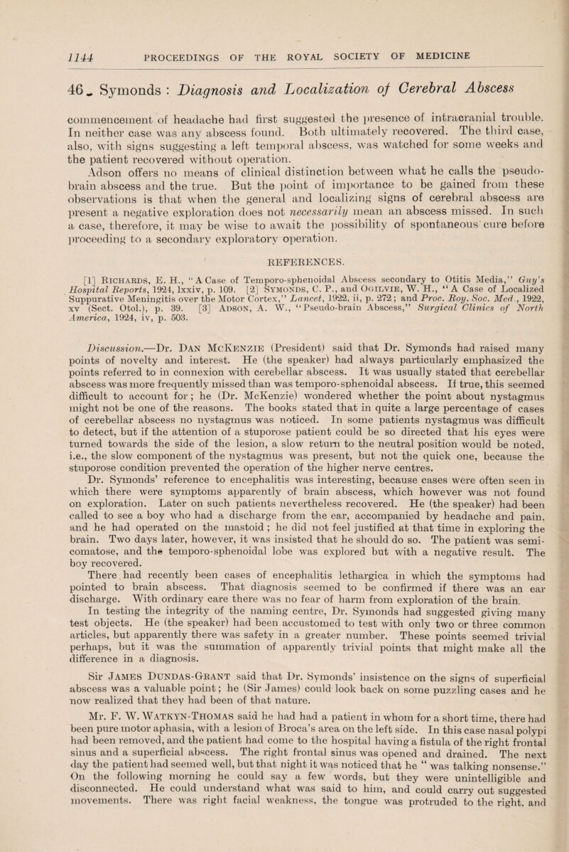 46 _ Symonds : Diagnosis and Localization of Cerebral Abscess commencement of headache had first suggested the presence of intracranial trouble. In neither case was any abscess found. Both ultimately recovered. The third case, also, with signs suggesting a left temporal abscess, was watched for some weeks and the patient recovered without operation. Adson offers no means of clinical distinction between what he calls the pseudo¬ brain abscess and the true. But the point of importance to be gained from these observations is that when the general and localizing signs of cerebral abscess are present a negative exploration does not necessarily mean an abscess missed. In such a case, therefore, it may be wise to await the possibility of spontaneous'cure before proceeding to a secondary exploratory operation. REFERENCES. [1] Richards, E. H., “A Case of Temporo-sphenoidal Abscess secondary to Otitis Media,” Guy's Hospital Reports, 1924, lxxiv, p. 109. [2] Symonds, C. P., and Ogilvie, W. H., “ A Case of Localized Suppurative Meningitis over the Motor Cortex,” Lancet, 1922, ii, p. 272 ; and Proc. Roy. Soc. Med., 1922, xv (Sect. Otol.), p. 39. [3] Adson, A. W., “Pseudo-brain Abscess,” Surgical Clinics of North America, 1924, iv, p. 503. Discussion.—Dr. Dan McKenzie (President) said that Dr. Symonds had raised many points of novelty and interest. He (the speaker) had always particularly emphasized the points referred to in connexion with cerebellar abscess. It was usually stated that cerebellar abscess was more frequently missed than was temporo-sphenoidal abscess. If true, this seemed difficult to account for ; he (Dr. McKenzie) wondered whether the point about nystagmus might not be one of the reasons. The books stated that in quite a large percentage of cases of cerebellar abscess no nystagmus was noticed. In some patients nystagmus was difficult to detect, but if the attention of a stuporose patient could be so directed that his eyes were turned towards the side of the lesion, a slow return to the neutral position would be noted, i.e., the slow component of the nystagmus was present, but not the quick one, because the stuporose condition prevented the operation of the higher nerve centres. Dr. Symonds’ reference to encephalitis was interesting, because cases were often seen in which there were symptoms apparently of brain abscess, which however was not found on exploration. Later on such patients nevertheless recovered. He (the speaker) had been called to see a boy who had a discharge from the ear, accompanied by headache and pain, and he had operated on the mastoid ; he did not feel justified at that time in exploring the brain. Two days later, however, it was insisted that he should do so. The patient was semi- comatose, and the temporo-sphenoidal lobe was explored but with a negative result. The boy recovered. There had recently been cases of encephalitis lethargica in which the symptoms had pointed to brain abscess. That diagnosis seemed to be confirmed if there was an ear discharge. With ordinary care there was no fear of harm from exploration of the brain. In testing the integrity of the naming centre, Dr. Symonds had suggested giving many test objects. He (the speaker) had been accustomed to test with only two or three common articles, but apparently there was safety in a greater number. These points seemed trivial perhaps, but it was the summation of apparently trivial points that might make all the difference in a diagnosis. Sir James Dundas-Grant said that Dr. Symonds’ insistence on the signs of superficial abscess was a valuable point; he (Sir James) could look back on some puzzling cases and he now realized that they had been of that nature. Mr. F. W. Watkyn-Thomas said he had had a patient in whom for a short time, there had been pure motor aphasia, with a lesion of Broca’s area on the left side. In this case nasal polypi had been removed, and the patient had come to the hospital having a fistula of the right frontal sinus and a superficial abscess. The right frontal sinus was opened and drained. The next day the patient had seemed well, but that night it was noticed that he “ was talking nonsense.” On the following morning he could say a few words, but they were unintelligible and disconnected. He could understand what was said to him, and could carry out suggested movements. There was right facial weakness, the tongue was protruded to the right, and