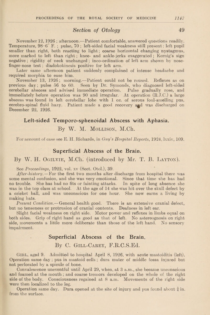 Section of Otology 49 November 12, 1926 ; afternoon.—Patient comfortable, answered questions readily. Temperature, 98-6° F. ; pulse, 70 ; left-sided facial weakness still present: left pupil smaller than right, both reacting to light ; coarse horizontal changing nystagmus, more marked to left than right ; knee- and ankle-jerks exaggerated ; Kernig’s sign negative ; rigidity of neck unchanged ; inco-ordination of left arm shown by nose- finger-nose test ; diadokokinesis positive for left arm. Later same afternoon patient suddenly complained of intense headache and required morphia to ease him. November 13, 1926; morning.—Patient could not be roused. Reflexes as on previous day; pulse 56 to 60. Seen by Dr. Symonds, who diagnosed left-sided cerebellar abscess and advised immediate operation. Pulse gradually rose, and immediately before operation was 90 and irregular. At operation (R.J.G.) a large abscess was found in left cerebellar lobe with 1 oz. of serous foul-smelling pus, cerebro-spinal fluid hazy. Patient made a good recovery and was discharged on December 22, 1926. Left-sided Temporo-sphenoidal Abscess with Aphasia. By W. M. Mollison, M.Ch. For account of case see E. H. Richards, in Guy's Hospital Reports, 1924, lxxiv, 109. Superficial Abscess of the Brain. By W. H. Ogilvie, M.Ch. (introduced by Mr. T. B. Layton). See Proceedings, 1922, vol. xv (Sect. Otol.), 39. After-history.—For the first two months after discharge from hospital there was some mental confusion, and she was very emotional. Since that time she has had no trouble. She has had no fits or fainting attacks. In spite of long absence she was in the top class at school. At the age of 14 she was hit over the skull defect by a cricket ball, and was unconscious for one hour. She now earns a living by making hats. Present Condition.— General health good. There is an extensive cranial defect, but no tenseness or protrusion of cranial contents. Deafness in left ear. Slight facial weakness on right side. Motor power and reflexes in limbs equal on both sides. Grip of right hand as good as that of left. No astereognosis on right side, movements a little more deliberate than those of the left hand. No sensory impairment. Superficial Abscess of the Brain. By C. GtILL-Carey, F.R.C.S.Ed. Girl, aged 9. Admitted to hospital April 8, 1926, with acute mastoiditis (left). Operation same day ; pus in mastoid cells ; dura mater of middle fossa injured but not perforated by a spicule of bone. Convalescence uneventful until April 29, when, at 3 a.m., she became unconscious and foamed at the mouth ; and coarse tremors developed on the whole of the right side of the body. Consciousness regained at 8 a.m. Movements of the right side were then localized to the leg. Operation same day. Dura opened at the site of injury and pus found about \ in. from the surface.