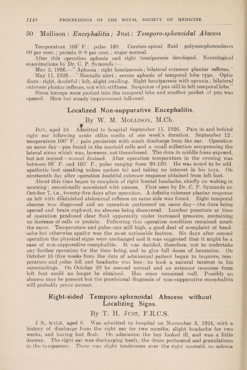 50 Mollison: Encephalitis; Just: Temporo-sphenoidal Abscess Temperature 103° F.: pulse 160. Cerebro-spinal fluid : polymorphonuclears 80 per cent.; protein 0*8 per cent.; sugar normal. After this operation aphasia and right hemiparesis developed. Neurological examinations by Dr. C. P. Symonds :— May 2, 1926.—“ Aphasia ; right hemiparesis; bilateral extensor plantar reflexes.” May 11, 1926.—“Mentally alert; severe aphasia of temporal lobe type. Optic discs: right, doubtful; left, slight swelling. Right hemiparesis with apraxia ; bilateral extensor plantar reflexes, not with stiffness. Suspicion of pus still in left temporal lobe.” Sinus forceps were pushed into the temporal lobe and another pocket of pus was opened. Slow but steady improvement followed. Localized Non-suppurative Encephalitis. By W. M. Mollison, M.Cli. t Boy, aged 10. Admitted to hospital September 11, 1926. Pain in and behind right ear following acute otitis media of one week’s duration. September 12 : temperature 100° F. ; pain persistent with much discharge from the ear. Operation on same day—pus found in the mastoid cells and a small collection compressing the lateral sinus which was, however, not thrombosed. The dura in middle fossa exposed, but not incised—wound drained. After operation temperature in the evening was between 99° F. and 105 F., pulse ranging from 90-120. He was noted to be odd, apathetic (not speaking unless spoken to) and taking no interest in his toys. On nineteenth day after operation doubtful extensor response obtained from left foot. About this time began to complain of right frontal headache, chiefly on waking in morning; occasionally associated with nausea. First seen by Dr. C. P. Symonds on October 7, i.e., twenty-five days after operation. A definite extensor plantar response on left with diminished abdominal reflexes on same side was found. Right temporal abscess was diagnosed and an operation performed on same day—the dura being opened and brain explored, no abscess being discovered. Lumbar puncture at time of operation produced clear fluid apparently under increased pressure, containing no increase of cells or protein. Following this operation condition remained much the same. Temperature and pulse-rate still high, a good deal of complaint of head¬ ache but otherwise apathy was the most noticeable feature. Six days after second operation the physical signs were unchanged and it was suggested that it might be a case of non-suppurative encephalitis. It was decided, therefore, not to undertake any further operation for the time being, and to give full doses of hexamine. On October 16 (five weeks from the date of admission) patient began to improve, tem¬ perature and pulse fell and headache was less; he took a natural interest in his surroundings. On October 29 he seemed normal and an extensor response from left foot could no longer be obtained. Has since remained well. Possibly an abscess may be present but the provisional diagnosis of non-suppurative encephalitis will probably prove correct. Right-sided Temporo sphenoidal Abscess without Localizing Signs. By T. H. Just, F.R.C.S. J. S., MALE, aged 6. Was admitted to hospital on November 3, 1924, with a history of discharge from the right ear for two months, slight headache for two weeks, and having lost flesh. On admission the boy looked ill, and was a little drowsy. The right ear was discharging freely, the drum perforated and granulations in the tympanum. There was slight tenderness over the right mastoid, no oedema